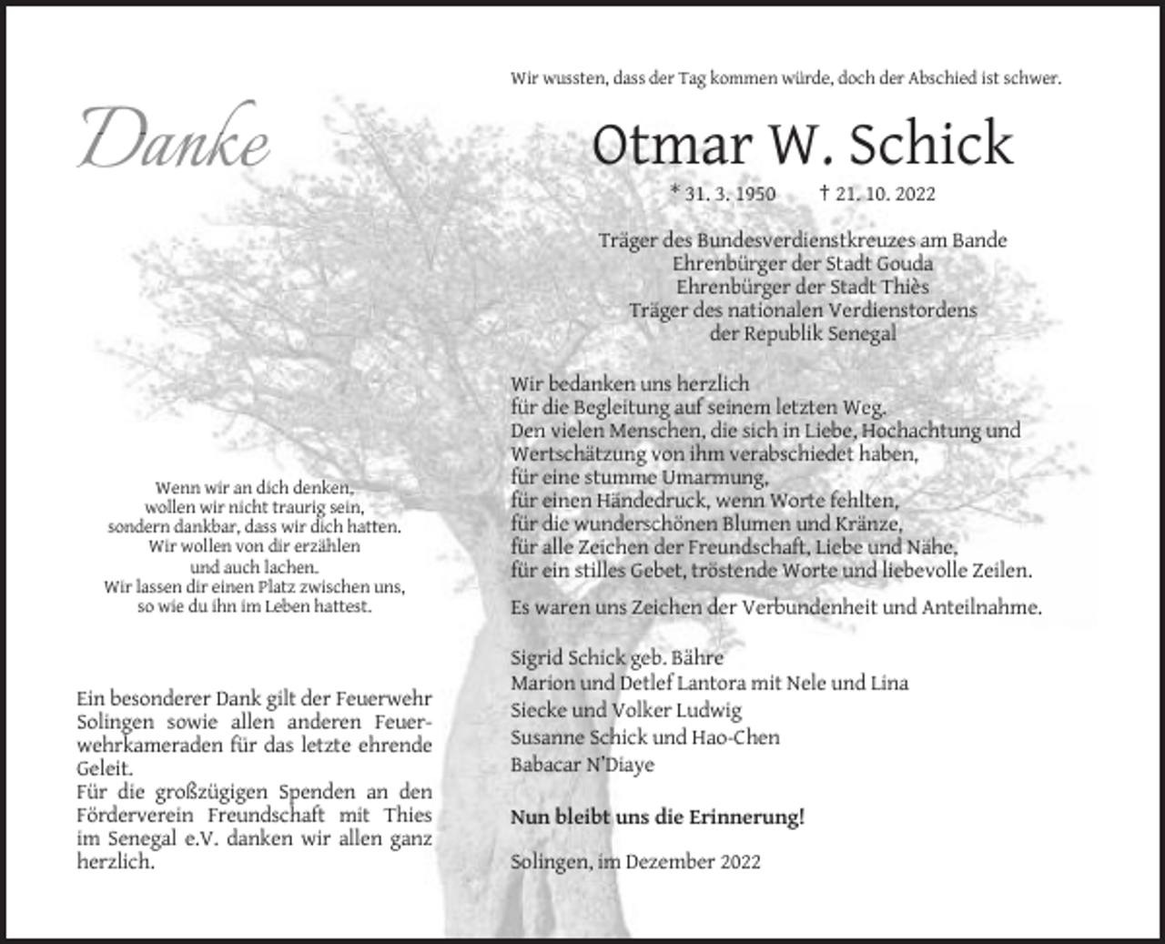 <p>Wir wussten, dass der Tag kommen würde, doch der Abschied ist schwer.</p><p>Otmar W. Schick<br />* 31. 3. 1950</p><p>† 21. 10. 2022</p><p>Träger des Bundesverdienstkreuzes am Bande<br />Ehrenbürger der Stadt Gouda<br />Ehrenbürger der Stadt Thiès<br />Träger des nationalen Verdienstordens<br />der Republik Senegal</p><p>Wenn wir an dich denken,<br />wollen wir nicht traurig sein,<br />sondern dankbar, dass wir dich hatten.<br />Wir wollen von dir erzählen<br />und auch lachen.<br />Wir lassen dir einen Platz zwischen uns,<br />so wie du ihn im Leben hattest.</p><p>Ein besonderer Dank gilt der Feuerwehr<br />Solingen sowie allen anderen Feuerwehrkameraden für das letzte ehrende<br />Geleit.<br />Für die großzügigen Spenden an den<br />Förderverein Freundschaft mit Thies<br />im Senegal e.V. danken wir allen ganz<br />herzlich.</p><p>Wir bedanken uns herzlich<br />für die Begleitung auf seinem letzten Weg.<br />Den vielen Menschen, die sich in Liebe, Hochachtung und<br />Wertschätzung von ihm verabschiedet haben,<br />für eine stumme Umarmung,<br />für einen Händedruck, wenn Worte fehlten,<br />für die wunderschönen Blumen und Kränze,<br />für alle Zeichen der Freundschaft, Liebe und Nähe,<br />für ein stilles Gebet, tröstende Worte und liebevolle Zeilen.<br />Es waren uns Zeichen der Verbundenheit und Anteilnahme.<br />Sigrid Schick geb. Bähre<br />Marion und Detlef Lantora mit Nele und Lina<br />Siecke und Volker Ludwig<br />Susanne Schick und Hao-Chen<br />Babacar N’Diaye<br />Nun bleibt uns die Erinnerung!<br />Solingen, im Dezember 2022</p>