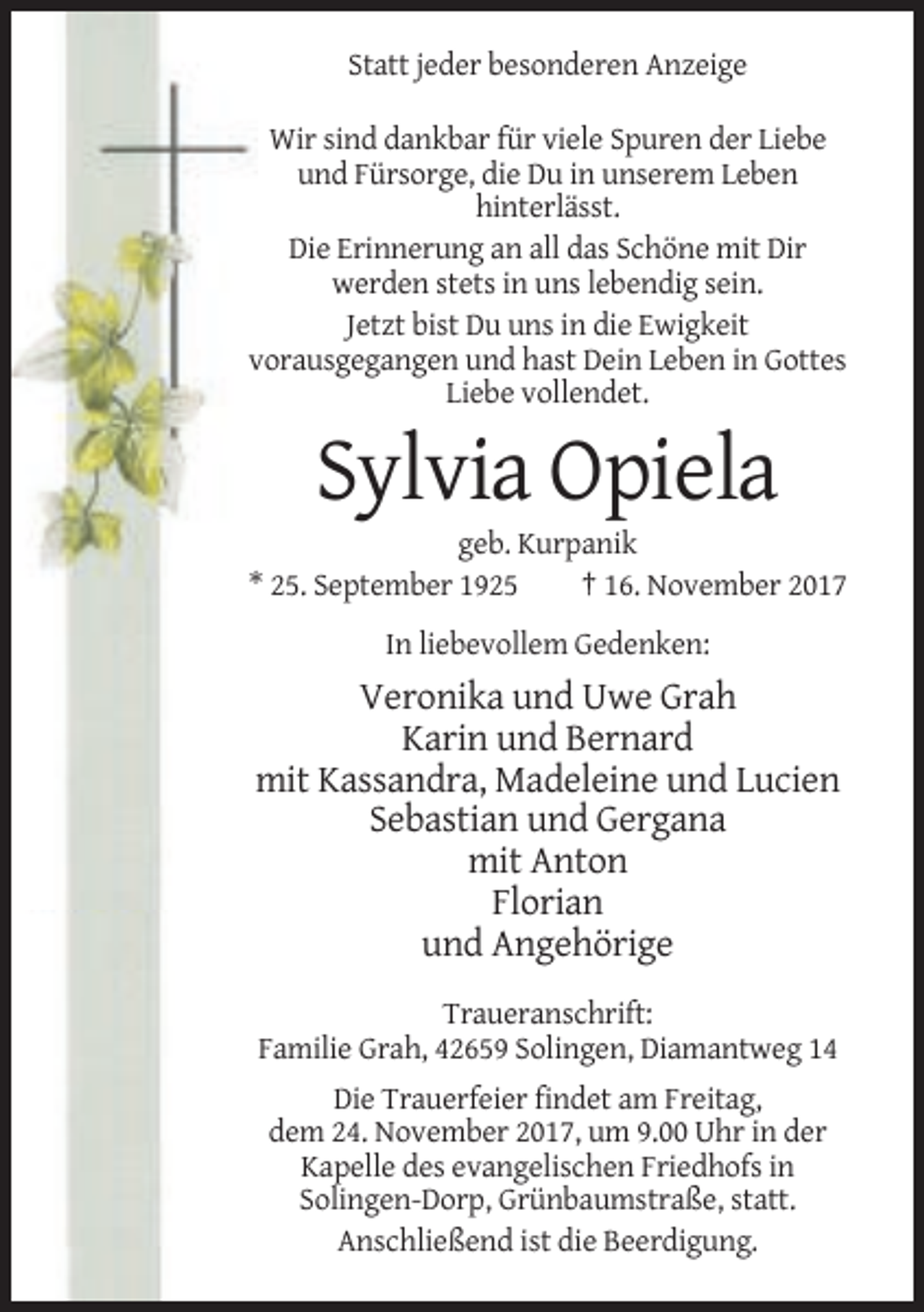 <p>Statt jeder besonderen Anzeige<br />Wir sind dankbar für viele Spuren der Liebe<br />und Fürsorge, die Du in unserem Leben<br />hinterlässt.<br />Die Erinnerung an all das Schöne mit Dir<br />werden stets in uns lebendig sein.<br />Jetzt bist Du uns in die Ewigkeit<br />vorausgegangen und hast Dein Leben in Gottes<br />Liebe vollendet.</p><p>Sylvia Opiela<br />geb. Kurpanik<br />* 25. September 1925<br />† 16. November 2017<br />In liebevollem Gedenken:</p><p>Veronika und Uwe Grah<br />Karin und Bernard<br />mit Kassandra, Madeleine und Lucien<br />Sebastian und Gergana<br />mit Anton<br />Florian<br />und Angehörige<br />Traueranschrift:<br />Familie Grah, 42659 Solingen, Diamantweg 14<br />Die Trauerfeier findet am Freitag,<br />dem 24. November 2017, um 9.00 Uhr in der<br />Kapelle des evangelischen Friedhofs in<br />Solingen-Dorp, Grünbaumstraße, statt.<br />Anschließend ist die Beerdigung.</p>