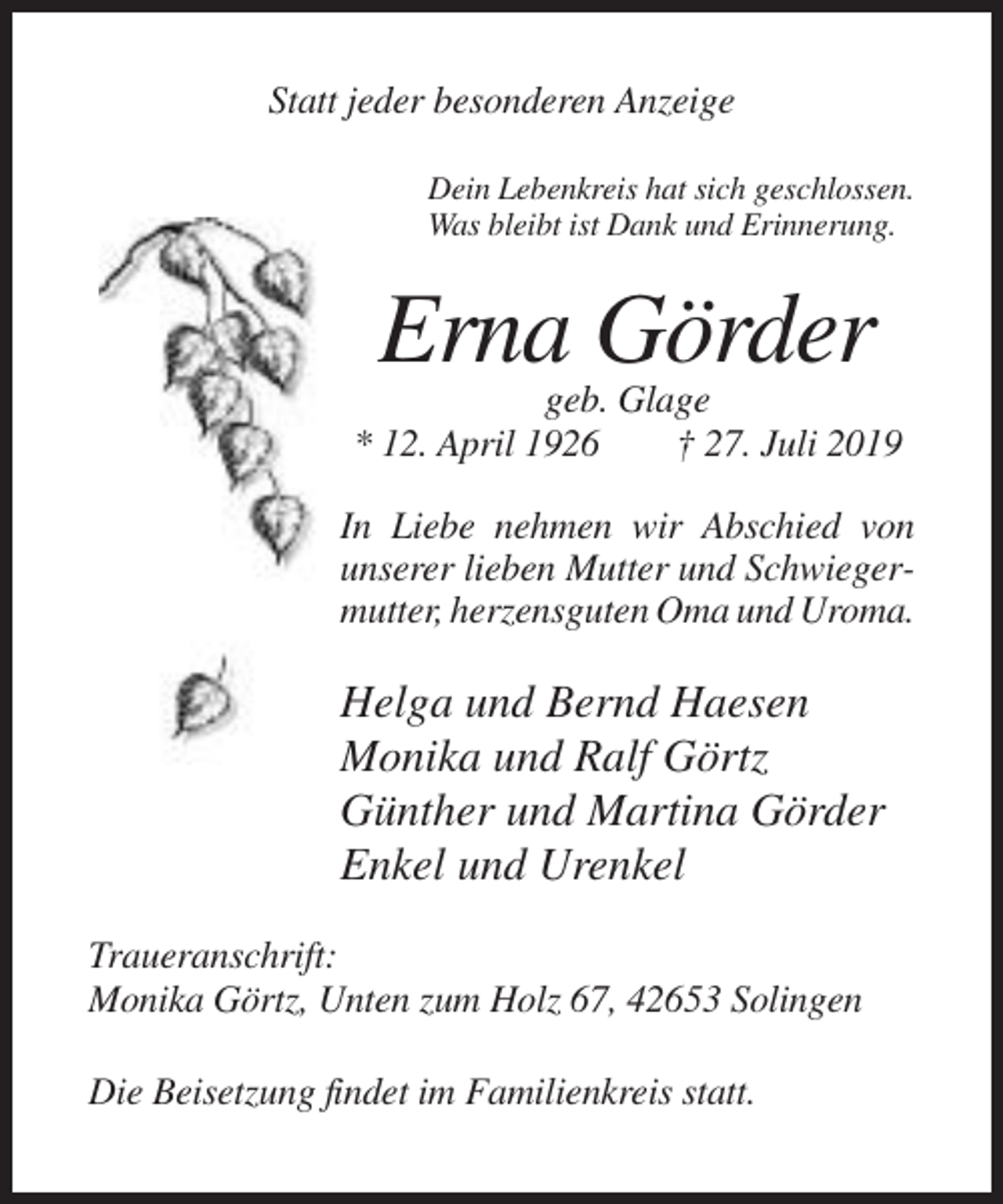 <p>Statt jeder besonderen Anzeige<br />Dein Lebenkreis hat sich geschlossen.<br />Was bleibt ist Dank und Erinnerung.</p><p>Erna Görder<br />geb. Glage<br />* 12. April 1926<br />† 27. Juli 2019<br />In Liebe nehmen wir Abschied von<br />unserer lieben Mutter und Schwiegermutter, herzensguten Oma und Uroma.</p><p>Helga und Bernd Haesen<br />Monika und Ralf Görtz<br />Günther und Martina Görder<br />Enkel und Urenkel<br />Traueranschrift:<br />Monika Görtz, Unten zum Holz 67, 42653 Solingen<br />Die Beisetzung findet im Familienkreis statt.</p>