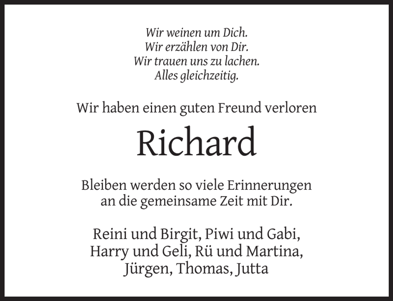 <p>Wir weinen um Dich.<br />Wir erzählen von Dir.<br />Wir trauen uns zu lachen.<br />Alles gleichzeitig.</p><p>Wir haben einen guten Freund verloren</p><p>Richard<br />Bleiben werden so viele Erinnerungen<br />an die gemeinsame Zeit mit Dir.</p><p>Reini und Birgit, Piwi und Gabi,<br />Harry und Geli, Rü und Martina,<br />Jürgen, Thomas, Jutta</p>