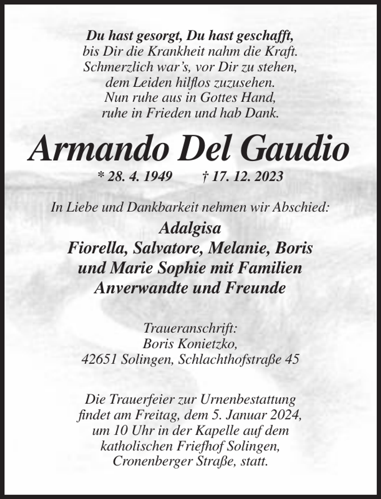 <p>Du hast gesorgt, Du hast geschafft,<br />bis Dir die Krankheit nahm die Kraft.<br />Schmerzlich war’s, vor Dir zu stehen,<br />dem Leiden hilflos zuzusehen.<br />Nun ruhe aus in Gottes Hand,<br />ruhe in Frieden und hab Dank.</p><p>Armando Del Gaudio<br />* 28. 4. 1949</p><p>† 17. 12. 2023</p><p>In Liebe und Dankbarkeit nehmen wir Abschied:</p><p>Adalgisa<br />Fiorella, Salvatore, Melanie, Boris<br />und Marie Sophie mit Familien<br />Anverwandte und Freunde<br />Traueranschrift:<br />Boris Konietzko,<br />42651 Solingen, Schlachthofstraße 45<br />Die Trauerfeier zur Urnenbestattung<br />findet am Freitag, dem 5. Januar 2024,<br />um 10 Uhr in der Kapelle auf dem<br />katholischen Friefhof Solingen,<br />Cronenberger Straße, statt.</p>