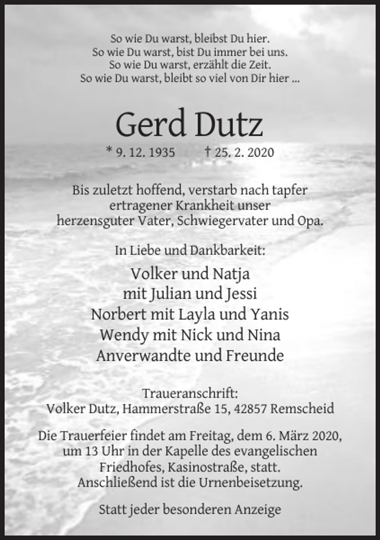 <p>So wie Du warst, bleibst Du hier.<br />So wie Du warst, bist Du immer bei uns.<br />So wie Du warst, erzählt die Zeit.<br />So wie Du warst, bleibt so viel von Dir hier ...</p><p>Gerd Dutz<br />* 9. 12. 1935</p><p>† 25. 2. 2020</p><p>Bis zuletzt hoffend, verstarb nach tapfer<br />ertragener Krankheit unser<br />herzensguter Vater, Schwiegervater und Opa.<br />In Liebe und Dankbarkeit:</p><p>Volker und Natja<br />mit Julian und Jessi<br />Norbert mit Layla und Yanis<br />Wendy mit Nick und Nina<br />Anverwandte und Freunde<br />Traueranschrift:<br />Volker Dutz, Hammerstraße 15, 42857 Remscheid<br />Die Trauerfeier findet am Freitag, dem 6. März 2020,<br />um 13 Uhr in der Kapelle des evangelischen<br />Friedhofes, Kasinostraße, statt.<br />Anschließend ist die Urnenbeisetzung.<br />Statt jeder besonderen Anzeige</p>