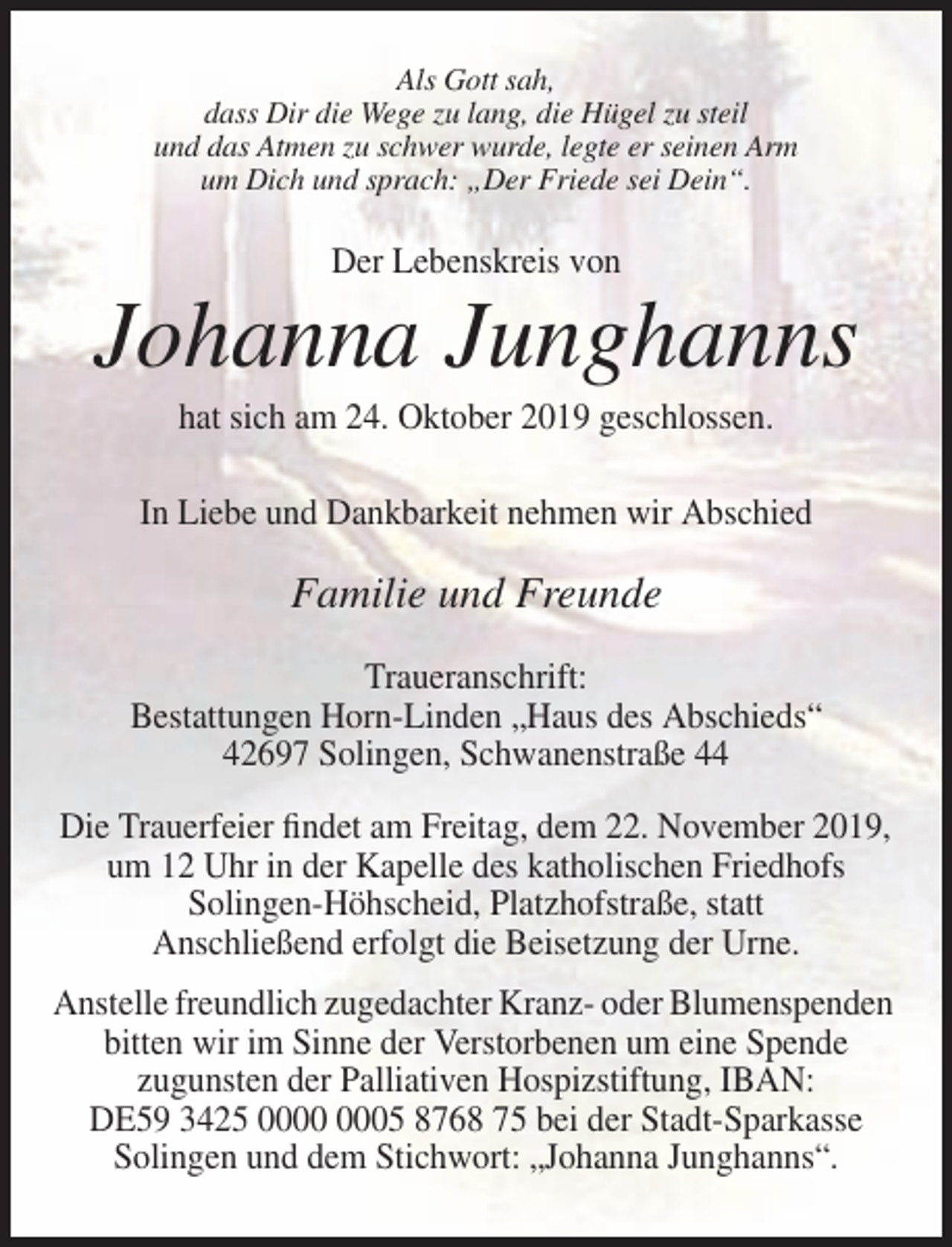 <p>Als Gott sah,<br />dass Dir die Wege zu lang, die Hügel zu steil<br />und das Atmen zu schwer wurde, legte er seinen Arm<br />um Dich und sprach: „Der Friede sei Dein“.</p><p>Der Lebenskreis von</p><p>Johanna Junghanns<br />hat sich am 24. Oktober 2019 geschlossen.<br />In Liebe und Dankbarkeit nehmen wir Abschied</p><p>Familie und Freunde<br />Traueranschrift:<br />Bestattungen Horn-Linden „Haus des Abschieds“<br />42697 Solingen, Schwanenstraße 44<br />Die Trauerfeier findet am Freitag, dem 22. November 2019,<br />um 12 Uhr in der Kapelle des katholischen Friedhofs<br />Solingen-Höhscheid, Platzhofstraße, statt<br />Anschließend erfolgt die Beisetzung der Urne.<br />Anstelle freundlich zugedachter Kranz- oder Blumenspenden<br />bitten wir im Sinne der Verstorbenen um eine Spende<br />zugunsten der Palliativen Hospizstiftung, IBAN:<br />DE59 3425 05 8768 75 bei der Stadt-Sparkasse<br />Solingen und dem Stichwort: „Johanna Junghanns“.</p>