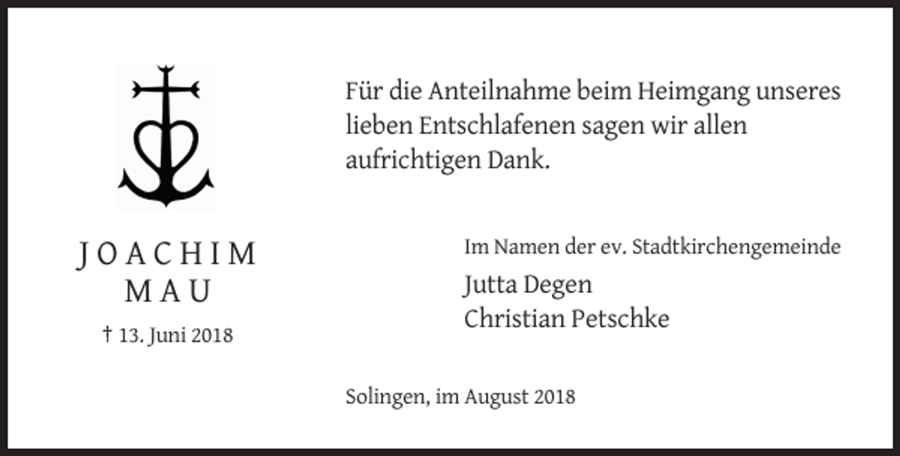 <p>Für die Anteilnahme beim Heimgang unseres<br />lieben Entschlafenen sagen wir allen<br />aufrichtigen Dank.</p><p>Im Namen der ev. Stadtkirchengemeinde</p><p>JOACHIM<br />MAU</p><p>Jutta Degen<br />Christian Petschke</p><p>† 13. Juni 2018<br />Solingen, im August 2018</p>