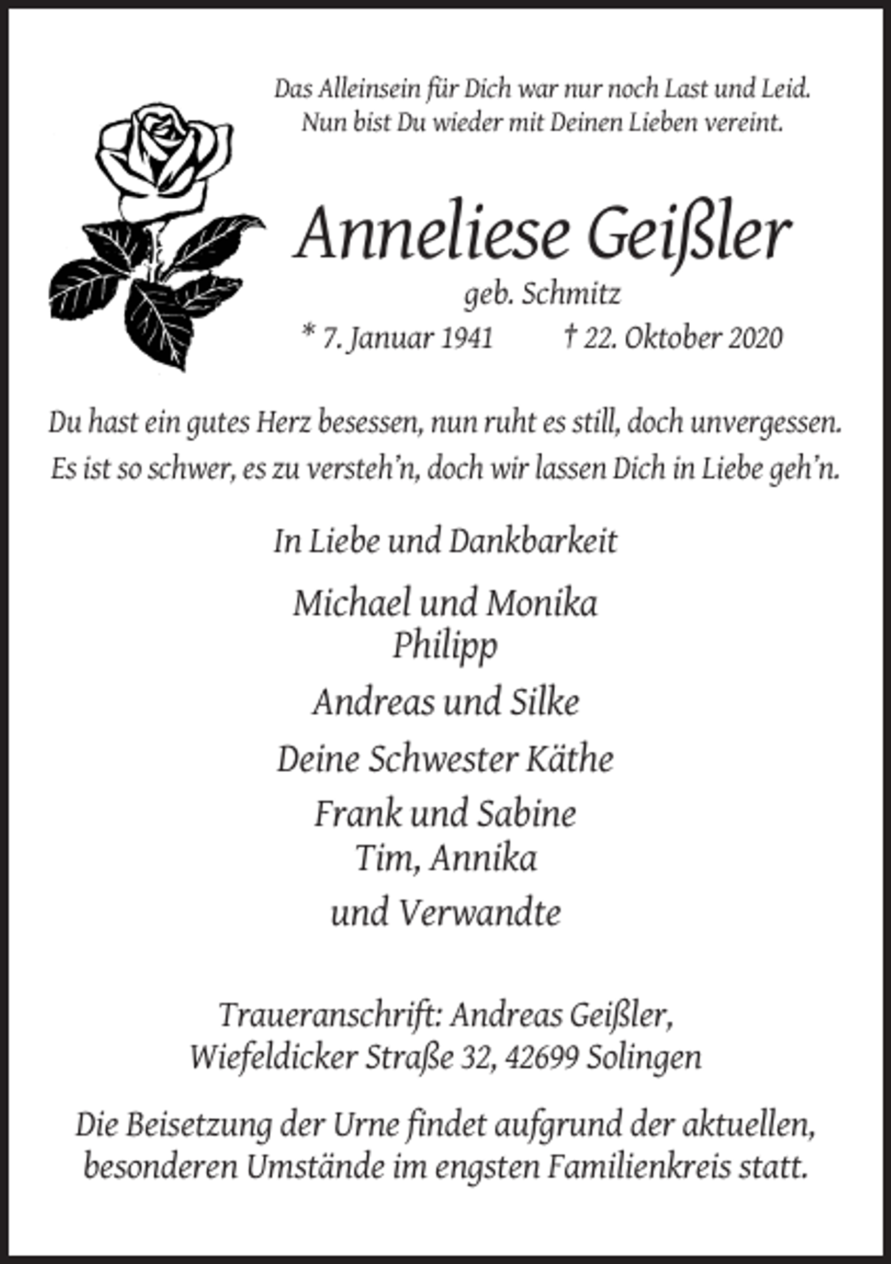 <p>Das Alleinsein für Dich war nur noch Last und Leid.<br />Nun bist Du wieder mit Deinen Lieben vereint.</p><p>Anneliese Geißler<br />geb. Schmitz<br />* 7. Januar 1941<br />† 22. Oktober 2020<br />Du hast ein gutes Herz besessen, nun ruht es still, doch unvergessen.<br />Es ist so schwer, es zu versteh’n, doch wir lassen Dich in Liebe geh’n.</p><p>In Liebe und Dankbarkeit</p><p>Michael und Monika<br />Philipp<br />Andreas und Silke<br />Deine Schwester Käthe<br />Frank und Sabine<br />Tim, Annika<br />und Verwandte<br />Traueranschrift: Andreas Geißler,<br />Wiefeldicker Straße 32, 42699 Solingen<br />Die Beisetzung der Urne findet aufgrund der aktuellen,<br />besonderen Umstände im engsten Familienkreis statt.</p>