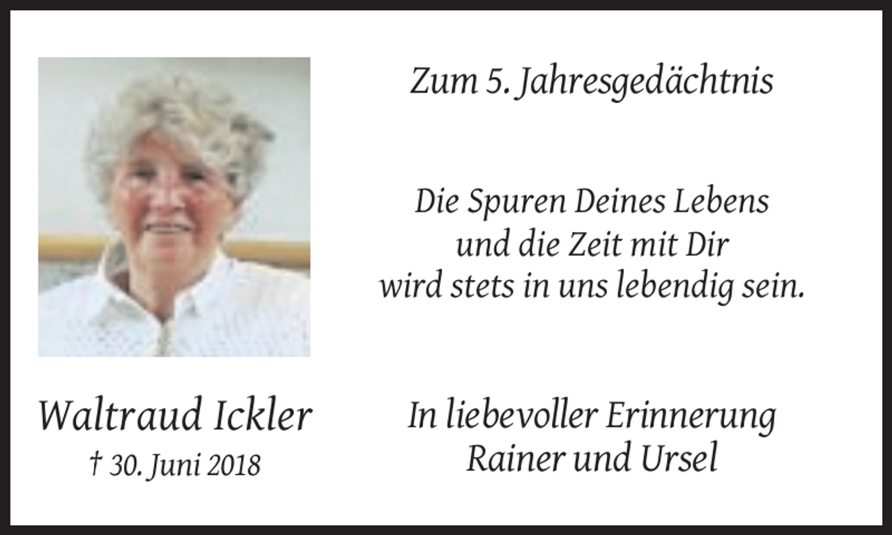 <p>Zum 5. Jahresgedächtnis</p><p>Die Spuren Deines Lebens<br />und die Zeit mit Dir<br />wird stets in uns lebendig sein.</p><p>Waltraud Ickler<br />† 30. Juni 2018</p><p>In liebevoller Erinnerung<br />Rainer und Ursel</p>