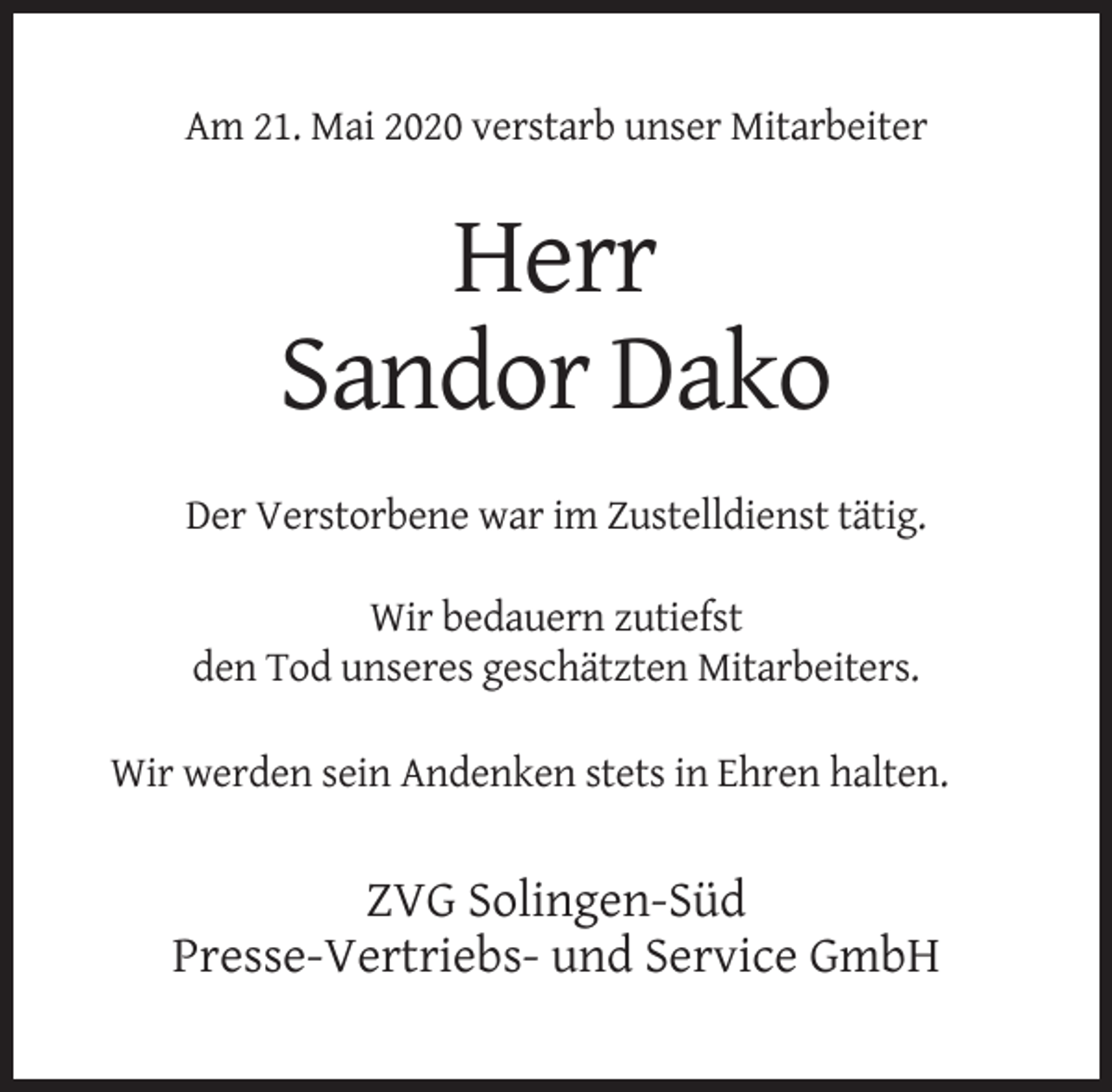<p>Am 21. Mai 2020 verstarb unser Mitarbeiter</p><p>Herr<br />Sandor Dako<br />Der Verstorbene war im Zustelldienst tätig.<br />Wir bedauern zutiefst<br />den Tod unseres geschätzten Mitarbeiters.<br />Wir werden sein Andenken stets in Ehren halten.</p><p>ZVG Solingen-Süd<br />Presse-Vertriebs- und Service GmbH</p>