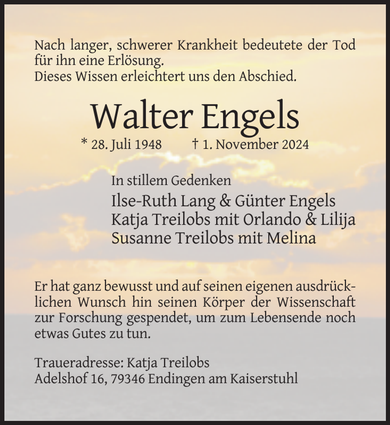 <p>Nach langer, schwerer Krankheit bedeutete der Tod<br />für ihn eine Erlösung.<br />Dieses Wissen erleichtert uns den Abschied.</p><p>Walter Engels<br />* 28. Juli 1948</p><p>† 1. November 2024</p><p>In stillem Gedenken</p><p>Ilse-Ruth Lang &amp; Günter Engels<br />Katja Treilobs mit Orlando &amp; Lilija<br />Susanne Treilobs mit Melina<br />Er hat ganz bewusst und auf seinen eigenen ausdrücklichen Wunsch hin seinen Körper der Wissenschaft<br />zur Forschung gespendet, um zum Lebensende noch<br />etwas Gutes zu tun.<br />Traueradresse: Katja Treilobs<br />Adelshof 16, 79346 Endingen am Kaiserstuhl</p>