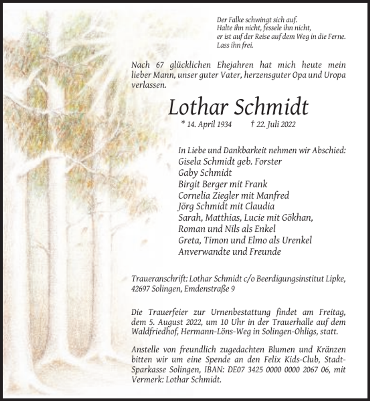 <p>Der Falke schwingt sich auf.<br />Halte ihn nicht, fessele ihn nicht,<br />er ist auf der Reise auf dem Weg in die Ferne.<br />Lass ihn frei.</p><p>Nach 67 glücklichen Ehejahren hat mich heute mein<br />lieber Mann, unser guter Vater, herzensguter Opa und Uropa<br />verlassen.</p><p>Lothar Schmidt<br />* 14. April 1934</p><p>† 22. Juli 2022</p><p>In Liebe und Dankbarkeit nehmen wir Abschied:</p><p>Gisela Schmidt geb. Forster<br />Gaby Schmidt<br />Birgit Berger mit Frank<br />Cornelia Ziegler mit Manfred<br />Jörg Schmidt mit Claudia<br />Sarah, Matthias, Lucie mit Gökhan,<br />Roman und Nils als Enkel<br />Greta, Timon und Elmo als Urenkel<br />Anverwandte und Freunde<br />Traueranschrift: Lothar Schmidt c/o Beerdigungsinstitut Lipke,<br />42697 Solingen, Emdenstraße 9<br />Die Trauerfeier zur Urnenbestattung findet am Freitag,<br />dem 5. August 2022, um 10 Uhr in der Trauerhalle auf dem<br />Waldfriedhof, Hermann-Löns-Weg in Solingen-Ohligs, statt.<br />Anstelle von freundlich zugedachten Blumen und Kränzen<br />bitten wir um eine Spende an den Felix Kids-Club, StadtSparkasse Solingen, IBAN: DE07 3425 2067 06, mit<br />Vermerk: Lothar Schmidt.</p>