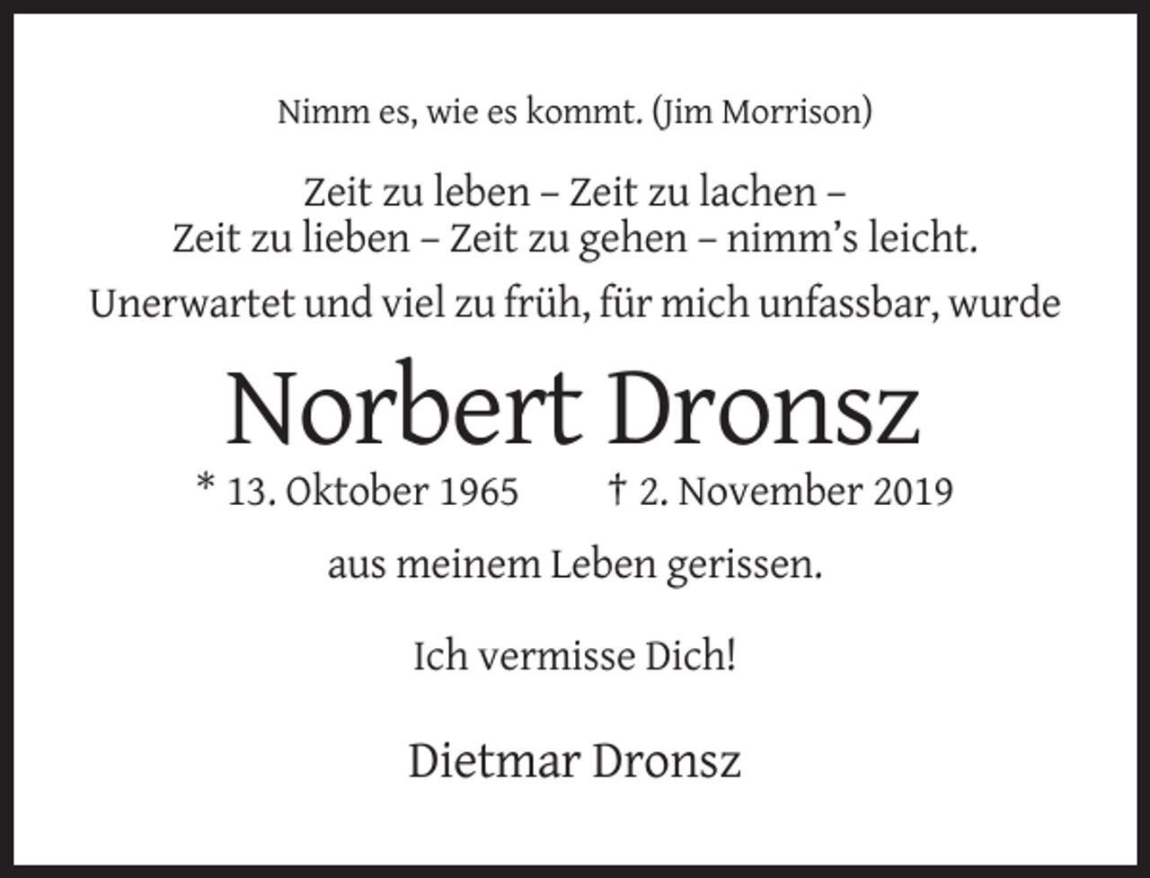 <p>Nimm es, wie es kommt. (Jim Morrison)</p><p>Zeit zu leben – Zeit zu lachen –<br />Zeit zu lieben – Zeit zu gehen – nimm’s leicht.<br />Unerwartet und viel zu früh, für mich unfassbar, wurde</p><p>Norbert Dronsz<br />* 13. Oktober 1965</p><p>† 2. November 2019</p><p>aus meinem Leben gerissen.<br />Ich vermisse Dich!</p><p>Dietmar Dronsz</p>