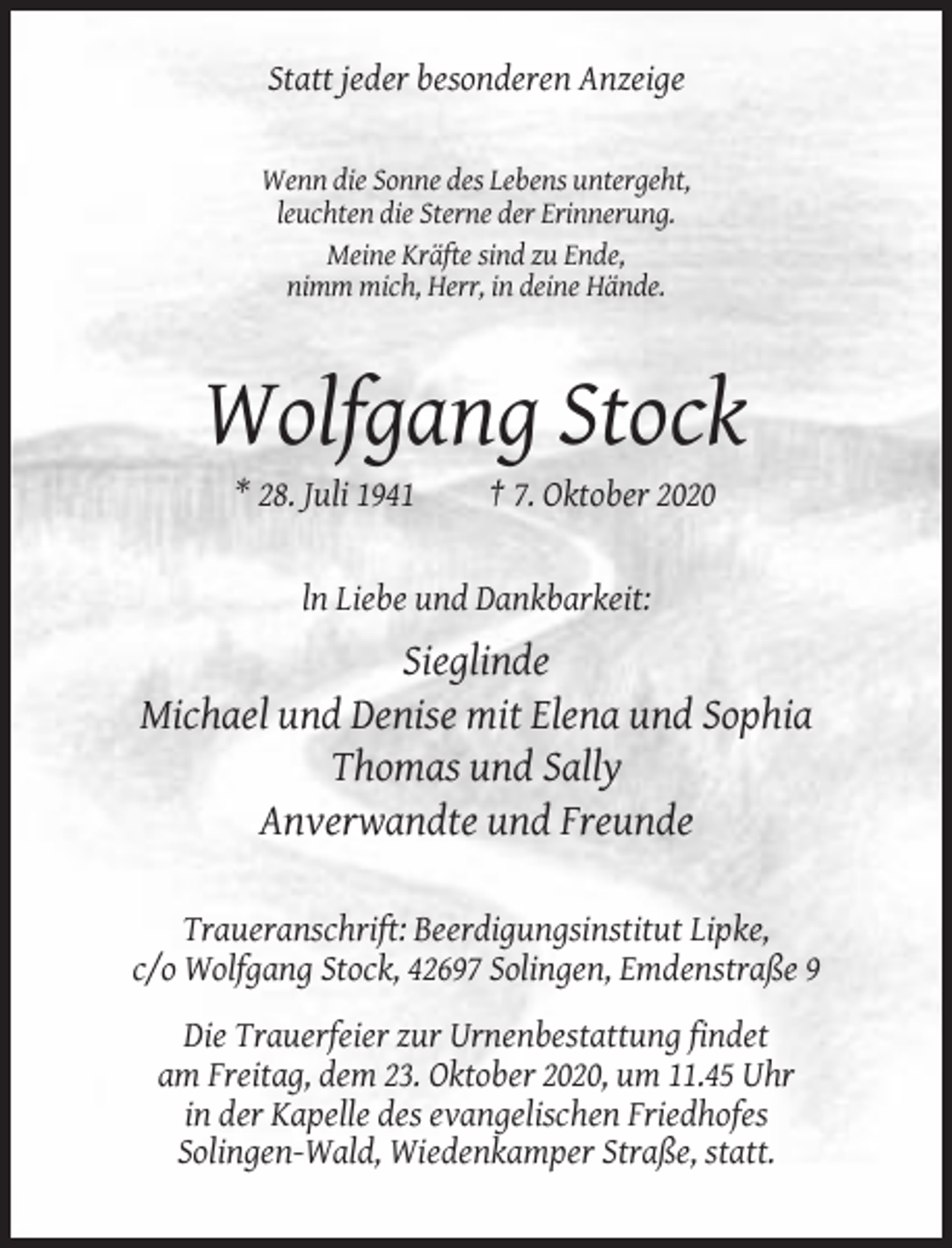 <p>Statt jeder besonderen Anzeige</p><p>Wenn die Sonne des Lebens untergeht,<br />leuchten die Sterne der Erinnerung.<br />Meine Kräfte sind zu Ende,<br />nimm mich, Herr, in deine Hände.</p><p>Wolfgang Stock<br />* 28. Juli 1941</p><p>† 7. Oktober 2020</p><p>ln Liebe und Dankbarkeit:</p><p>Sieglinde<br />Michael und Denise mit Elena und Sophia<br />Thomas und Sally<br />Anverwandte und Freunde<br />Traueranschrift: Beerdigungsinstitut Lipke,<br />c/o Wolfgang Stock, 42697 Solingen, Emdenstraße 9<br />Die Trauerfeier zur Urnenbestattung findet<br />am Freitag, dem 23. Oktober 2020, um 11.45 Uhr<br />in der Kapelle des evangelischen Friedhofes<br />Solingen-Wald, Wiedenkamper Straße, statt.</p>