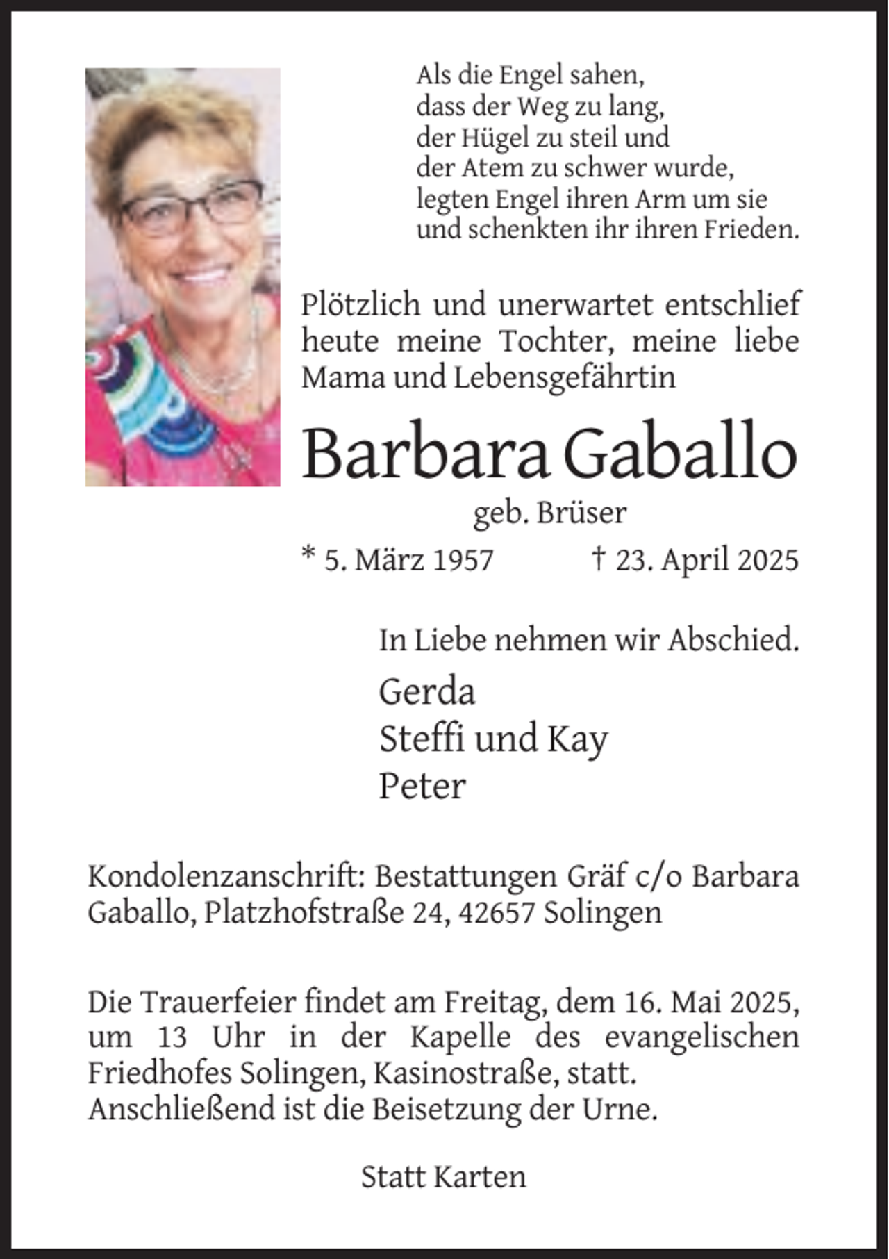 <p>Als die Engel sahen,<br />dass der Weg zu lang,<br />der Hügel zu steil und<br />der Atem zu schwer wurde,<br />legten Engel ihren Arm um sie<br />und schenkten ihr ihren Frieden.</p><p>Plötzlich und unerwartet entschlief<br />heute meine Tochter, meine liebe<br />Mama und Lebensgefährtin</p><p>Barbara Gaballo<br />geb. Brüser<br />* 5. März 1957<br />† 23. April 2025<br />In Liebe nehmen wir Abschied.</p><p>Gerda<br />Steffi und Kay<br />Peter<br />Kondolenzanschrift: Bestattungen Gräf c/o Barbara<br />Gaballo, Platzhofstraße 24, 42657 Solingen<br />Die Trauerfeier findet am Freitag, dem 16. Mai 2025,<br />um 13 Uhr in der Kapelle des evangelischen<br />Friedhofes Solingen, Kasinostraße, statt.<br />Anschließend ist die Beisetzung der Urne.<br />Statt Karten</p>