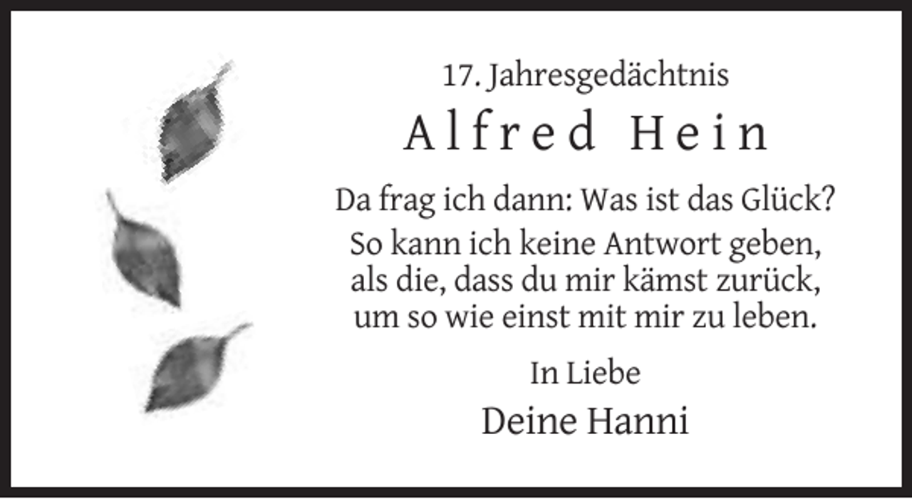 <p>17. Jahresgedächtnis</p><p>Alfred Hein<br />Da frag ich dann: Was ist das Glück?<br />So kann ich keine Antwort geben,<br />als die, dass du mir kämst zurück,<br />um so wie einst mit mir zu leben.<br />In Liebe</p><p>Deine Hanni</p>