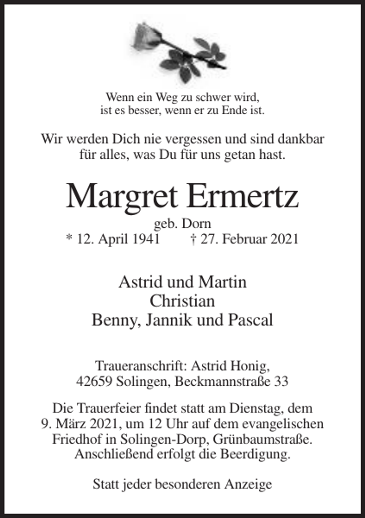 <p>Wenn ein Weg zu schwer wird,<br />ist es besser, wenn er zu Ende ist.</p><p>Wir werden Dich nie vergessen und sind dankbar<br />für alles, was Du für uns getan hast.</p><p>Margret Ermertz<br />geb. Dorn<br />* 12. April 1941<br />† 27. Februar 2021</p><p>Astrid und Martin<br />Christian<br />Benny, Jannik und Pascal<br />Traueranschrift: Astrid Honig,<br />42659 Solingen, Beckmannstraße 33<br />Die Trauerfeier findet statt am Dienstag, dem<br />9. März 2021, um 12 Uhr auf dem evangelischen<br />Friedhof in Solingen-Dorp, Grünbaumstraße.<br />Anschließend erfolgt die Beerdigung.<br />Statt jeder besonderen Anzeige</p>