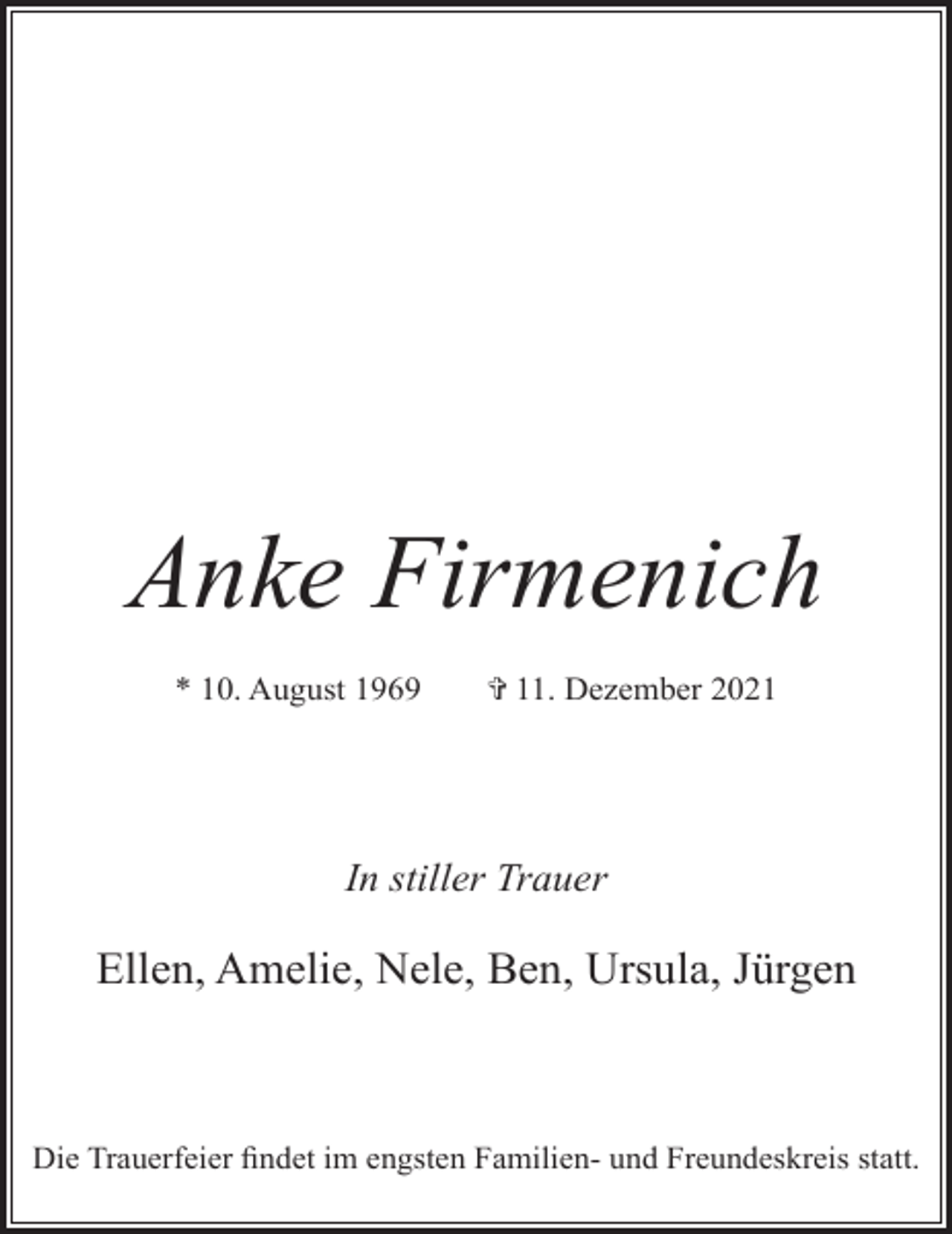 <p>Anke Firmenich<br />* 10. August 1969</p><p>✞ 11. Dezember 2021</p><p>In stiller Trauer</p><p>Ellen, Amelie, Nele, Ben, Ursula, Jürgen</p><p>Die Trauerfeier ﬁndet im engsten Familien- und Freundeskreis statt.</p>