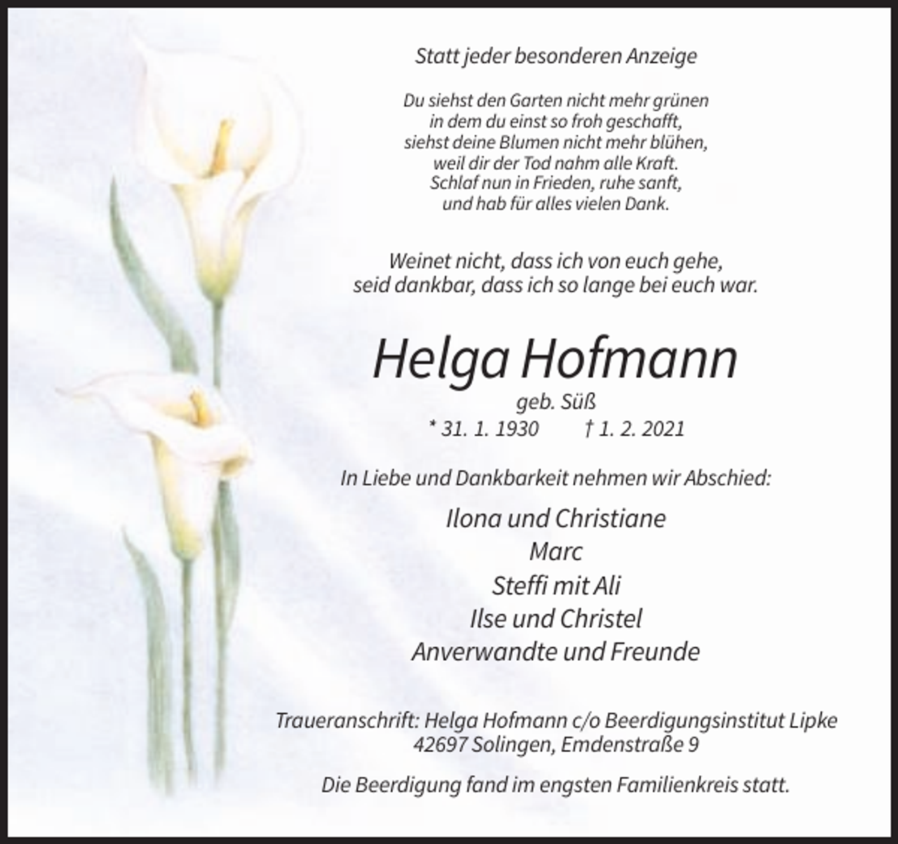 <p>Statt jeder besonderen Anzeige<br />Du siehst den Garten nicht mehr grünen<br />in dem du einst so froh geschafft,<br />siehst deine Blumen nicht mehr blühen,<br />weil dir der Tod nahm alle Kraft.<br />Schlaf nun in Frieden, ruhe sanft,<br />und hab für alles vielen Dank.</p><p>Weinet nicht, dass ich von euch gehe,<br />seid dankbar, dass ich so lange bei euch war.</p><p>Helga Hofmann<br />geb. Süß<br />* 31. 1. 1930<br />† 1. 2. 2021<br />In Liebe und Dankbarkeit nehmen wir Abschied:</p><p>Ilona und Christiane<br />Marc<br />Steffi mit Ali<br />Ilse und Christel<br />Anverwandte und Freunde<br />Traueranschrift: Helga Hofmann c/o Beerdigungsinstitut Lipke<br />42697 Solingen, Emdenstraße 9<br />Die Beerdigung fand im engsten Familienkreis statt.</p>