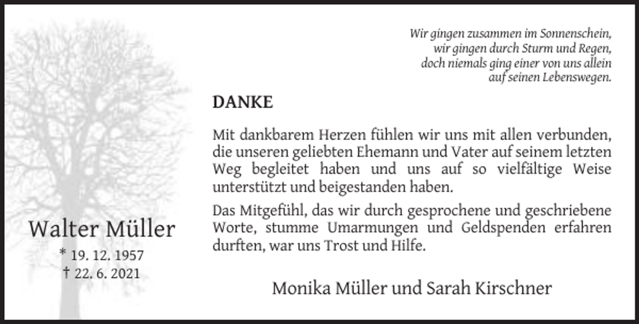 <p>Wir gingen zusammen im Sonnenschein,<br />wir gingen durch Sturm und Regen,<br />doch niemals ging einer von uns allein<br />auf seinen Lebenswegen.</p><p>DANKE</p><p>Walter Müller</p><p>Mit dankbarem Herzen fühlen wir uns mit allen verbunden,<br />die unseren geliebten Ehemann und Vater auf seinem letzten<br />Weg begleitet haben und uns auf so vielfältige Weise<br />unterstützt und beigestanden haben.<br />Das Mitgefühl, das wir durch gesprochene und geschriebene<br />Worte, stumme Umarmungen und Geldspenden erfahren<br />durften, war uns Trost und Hilfe.</p><p>* 19. 12. 1957<br />† 22. 6. 2021</p><p>Monika Müller und Sarah Kirschner</p>