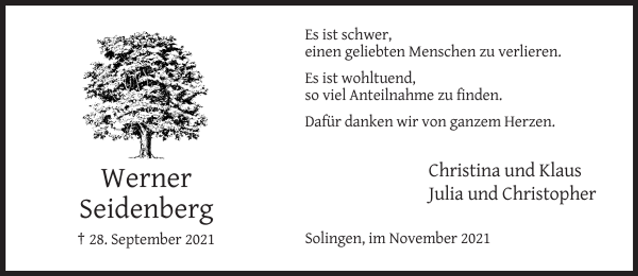 <p>Es ist schwer,<br />einen geliebten Menschen zu verlieren.<br />Es ist wohltuend,<br />so viel Anteilnahme zu finden.<br />Dafür danken wir von ganzem Herzen.</p><p>Werner<br />Seidenberg<br />† 28. September 2021</p><p>Christina und Klaus<br />Julia und Christopher<br />Solingen, im November 2021</p>