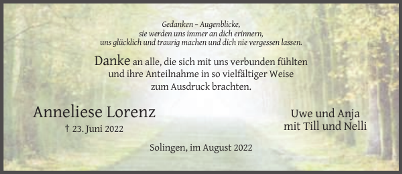 <p>Gedanken – Augenblicke,<br />sie werden uns immer an dich erinnern,<br />uns glücklich und traurig machen und dich nie vergessen lassen.</p><p>Danke an alle, die sich mit uns verbunden fühlten<br />und ihre Anteilnahme in so vielfältiger Weise<br />zum Ausdruck brachten.</p><p>Anneliese Lorenz<br />† 23. Juni 2022<br />Solingen, im August 2022</p><p>Uwe und Anja<br />mit Till und Nelli</p>