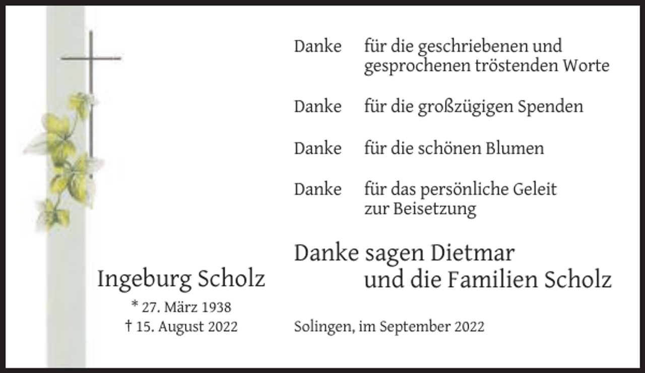 <p>Ingeburg Scholz<br />* 27. März 1938<br />† 15. August 2022</p><p>Danke</p><p>für die geschriebenen und<br />gesprochenen tröstenden Worte</p><p>Danke</p><p>für die großzügigen Spenden</p><p>Danke</p><p>für die schönen Blumen</p><p>Danke</p><p>für das persönliche Geleit<br />zur Beisetzung</p><p>Danke sagen Dietmar<br />und die Familien Scholz<br />Solingen, im September 2022</p>