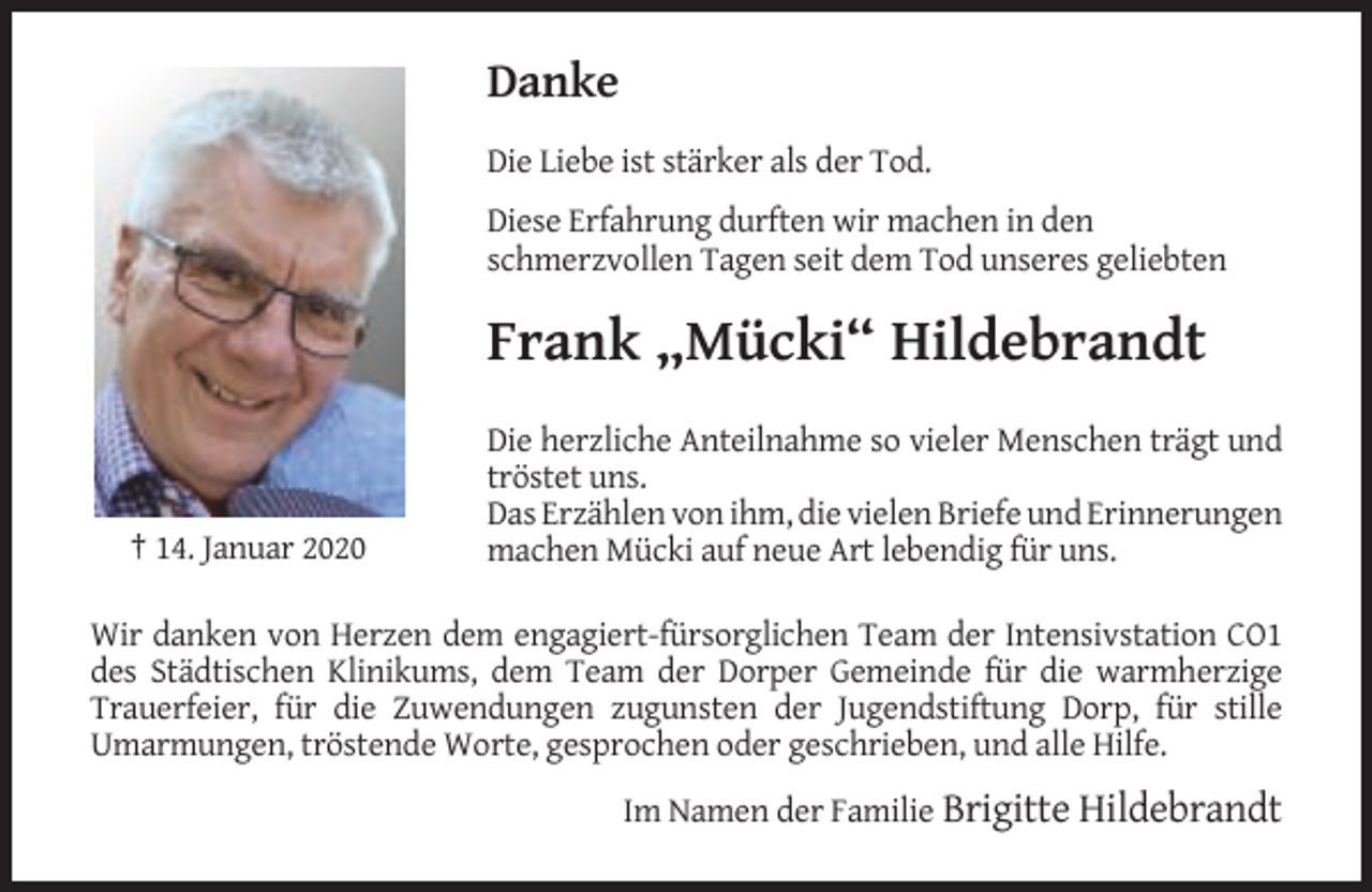 <p>Danke<br />Die Liebe ist stärker als der Tod.<br />Diese Erfahrung durften wir machen in den<br />schmerzvollen Tagen seit dem Tod unseres geliebten</p><p>Frank „Mücki“ Hildebrandt</p><p>† 14. Januar 2020</p><p>Die herzliche Anteilnahme so vieler Menschen trägt und<br />tröstet uns.<br />Das Erzählen von ihm, die vielen Briefe und Erinnerungen<br />machen Mücki auf neue Art lebendig für uns.</p><p>Wir danken von Herzen dem engagiert-fürsorglichen Team der Intensivstation CO1<br />des Städtischen Klinikums, dem Team der Dorper Gemeinde für die warmherzige<br />Trauerfeier, für die Zuwendungen zugunsten der Jugendstiftung Dorp, für stille<br />Umarmungen, tröstende Worte, gesprochen oder geschrieben, und alle Hilfe.<br />Im Namen der Familie Brigitte Hildebrandt</p>