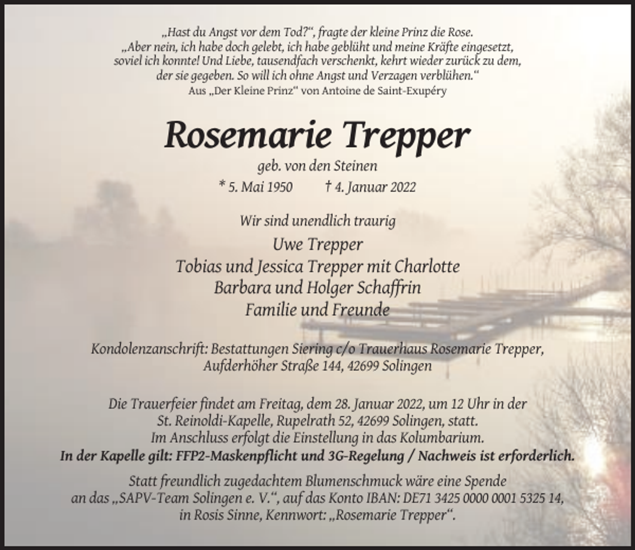 <p>„Hast du Angst vor dem Tod?“, fragte der kleine Prinz die Rose.<br />„Aber nein, ich habe doch gelebt, ich habe geblüht und meine Kräfte eingesetzt,<br />soviel ich konnte! Und Liebe, tausendfach verschenkt, kehrt wieder zurück zu dem,<br />der sie gegeben. So will ich ohne Angst und Verzagen verblühen.“<br />Aus „Der Kleine Prinz“ von Antoine de Saint-Exupéry</p><p>Rosemarie Trepper<br />geb. von den Steinen<br />* 5. Mai 1950<br />† 4. Januar 2022<br />Wir sind unendlich traurig</p><p>Uwe Trepper<br />Tobias und Jessica Trepper mit Charlotte<br />Barbara und Holger Schaffrin<br />Familie und Freunde<br />Kondolenzanschrift: Bestattungen Siering c/o Trauerhaus Rosemarie Trepper,<br />Aufderhöher Straße 144, 42699 Solingen<br />Die Trauerfeier findet am Freitag, dem 28. Januar 2022, um 12 Uhr in der<br />St. Reinoldi-Kapelle, Rupelrath 52, 42699 Solingen, statt.<br />Im Anschluss erfolgt die Einstellung in das Kolumbarium.<br />In der Kapelle gilt: FFP2-Maskenpflicht und 3G-Regelung / Nachweis ist erforderlich.<br />Statt freundlich zugedachtem Blumenschmuck wäre eine Spende<br />an das „SAPV-Team Solingen e. V.“, auf das Konto IBAN: DE71 3425 01 5325 14,<br />in Rosis Sinne, Kennwort: „Rosemarie Trepper“.</p>