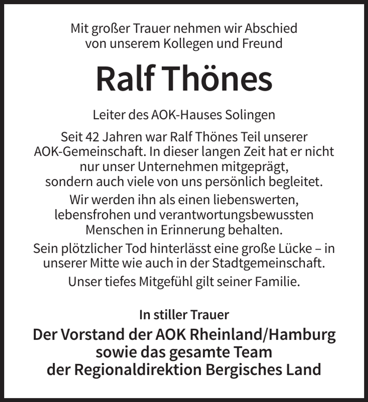 <p>Mit großer Trauer nehmen wir Abschied<br />von unserem Kollegen und Freund</p><p>Ralf Thönes<br />Leiter des AOK-Hauses Solingen<br />Seit 42 Jahren war Ralf Thönes Teil unserer<br />AOK-Gemeinschaft. In dieser langen Zeit hat er nicht<br />nur unser Unternehmen mitgeprägt,<br />sondern auch viele von uns persönlich begleitet.<br />Wir werden ihn als einen liebenswerten,<br />lebensfrohen und verantwortungsbewussten<br />Menschen in Erinnerung behalten.<br />Sein plötzlicher Tod hinterlässt eine große Lücke – in<br />unserer Mitte wie auch in der Stadtgemeinschaft.<br />Unser tiefes Mitgefühl gilt seiner Familie.<br />In stiller Trauer</p><p>Der Vorstand der AOK Rheinland/Hamburg<br />sowie das gesamte Team<br />der Regionaldirektion Bergisches Land</p>