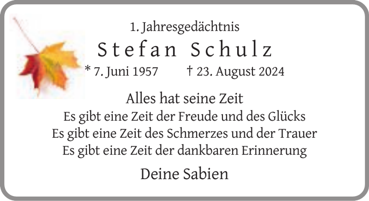 <p>1. Jahresgedächtnis</p><p>Stefan Schulz<br />* 7. Juni 1957</p><p>† 23. August 2024</p><p>Alles hat seine Zeit<br />Es gibt eine Zeit der Freude und des Glücks<br />Es gibt eine Zeit des Schmerzes und der Trauer<br />Es gibt eine Zeit der dankbaren Erinnerung</p><p>Deine Sabien</p>