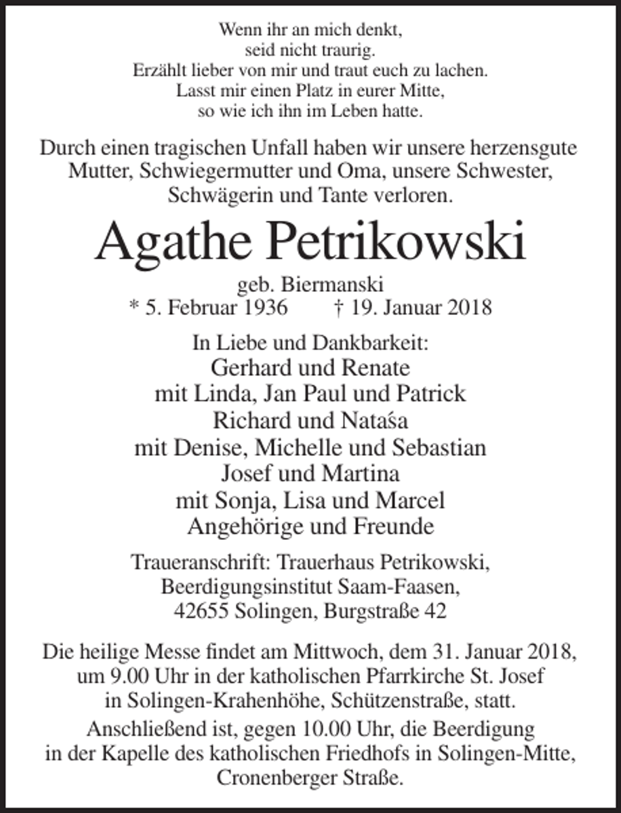 <p>Wenn ihr an mich denkt,<br />seid nicht traurig.<br />Erzählt lieber von mir und traut euch zu lachen.<br />Lasst mir einen Platz in eurer Mitte,<br />so wie ich ihn im Leben hatte.</p><p>Durch einen tragischen Unfall haben wir unsere herzensgute<br />Mutter, Schwiegermutter und Oma, unsere Schwester,<br />Schwägerin und Tante verloren.</p><p>Agathe Petrikowski<br />geb. Biermanski<br />* 5. Februar 1936<br />† 19. Januar 2018<br />In Liebe und Dankbarkeit:</p><p>Gerhard und Renate<br />mit Linda, Jan Paul und Patrick<br />Richard und Nata´sa<br />mit Denise, Michelle und Sebastian<br />Josef und Martina<br />mit Sonja, Lisa und Marcel<br />Angehörige und Freunde<br />Traueranschrift: Trauerhaus Petrikowski,<br />Beerdigungsinstitut Saam-Faasen,<br />42655 Solingen, Burgstraße 42<br />Die heilige Messe findet am Mittwoch, dem 31. Januar 2018,<br />um 9.00 Uhr in der katholischen Pfarrkirche St. Josef<br />in Solingen-Krahenhöhe, Schützenstraße, statt.<br />Anschließend ist, gegen 10.00 Uhr, die Beerdigung<br />in der Kapelle des katholischen Friedhofs in Solingen-Mitte,<br />Cronenberger Straße.</p>
