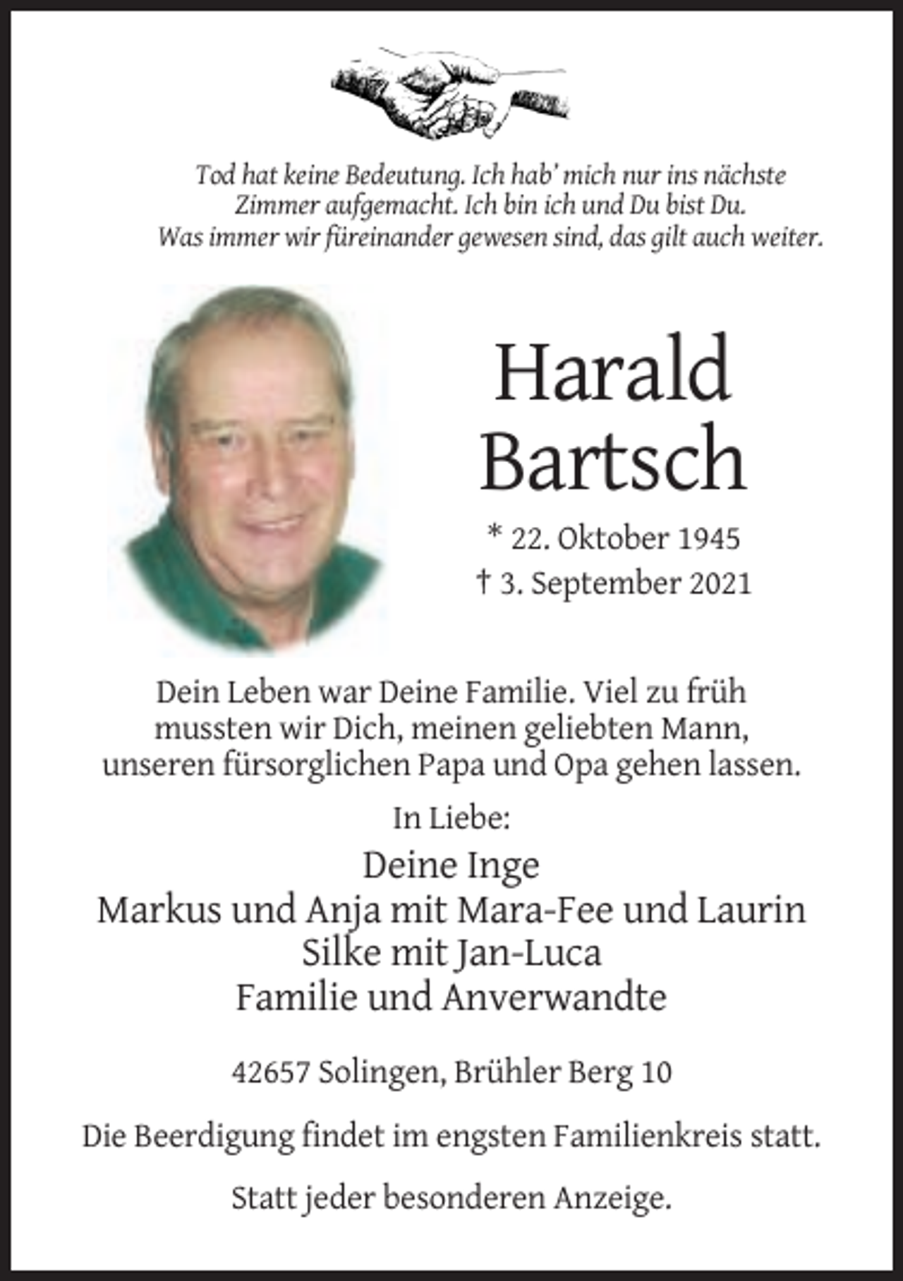 <p>Tod hat keine Bedeutung. Ich hab’ mich nur ins nächste<br />Zimmer aufgemacht. Ich bin ich und Du bist Du.<br />Was immer wir füreinander gewesen sind, das gilt auch weiter.</p><p>Harald<br />Bartsch<br />* 22. Oktober 1945<br />† 3. September 2021</p><p>Dein Leben war Deine Familie. Viel zu früh<br />mussten wir Dich, meinen geliebten Mann,<br />unseren fürsorglichen Papa und Opa gehen lassen.<br />In Liebe:</p><p>Deine Inge<br />Markus und Anja mit Mara-Fee und Laurin<br />Silke mit Jan-Luca<br />Familie und Anverwandte<br />42657 Solingen, Brühler Berg 10<br />Die Beerdigung findet im engsten Familienkreis statt.<br />Statt jeder besonderen Anzeige.</p>