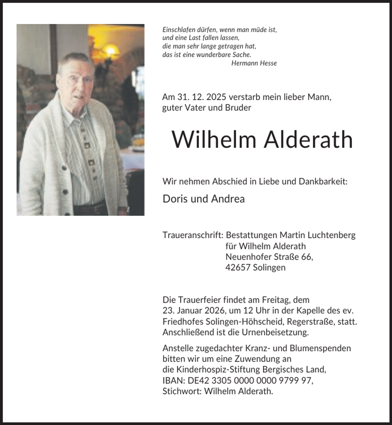<p>Einschlafen dürfen, wenn man müde ist,<br />und eine Last fallen lassen,<br />die man sehr lange getragen hat,<br />das ist eine wunderbare Sache.<br />Hermann Hesse</p><p>Am 31. 12. 2025 verstarb mein lieber Mann,<br />guter Vater und Bruder</p><p>Wilhelm Alderath<br />Wir nehmen Abschied in Liebe und Dankbarkeit:</p><p>Doris und Andrea<br />Traueranschrift: Bestattungen Martin Luchtenberg<br />für Wilhelm Alderath<br />Neuenhofer Straße 66,<br />42657 Solingen</p><p>Die Trauerfeier findet am Freitag, dem<br />23. Januar 2026, um 12 Uhr in der Kapelle des ev.<br />Friedhofes Solingen-Höhscheid, Regerstraße, statt.<br />Anschließend ist die Urnenbeisetzung.<br />Anstelle zugedachter Kranz- und Blumenspenden<br />bitten wir um eine Zuwendung an<br />die Kinderhospiz-Stiftung Bergisches Land,<br />IBAN: DE42 3305 9797,<br />Stichwort: Wilhelm Alderath.</p>