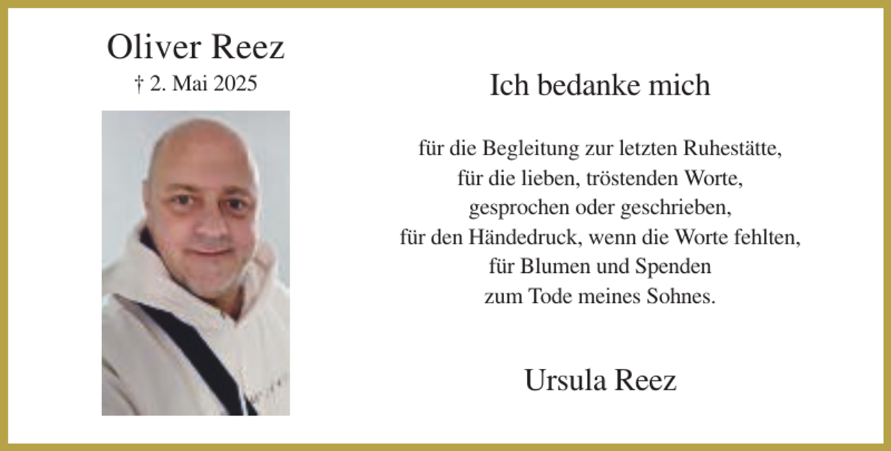 <p>Oliver Reez<br />† 2. Mai 2025</p><p>Ich bedanke mich<br />für die Begleitung zur letzten Ruhestätte,<br />für die lieben, tröstenden Worte,<br />gesprochen oder geschrieben,<br />für den Händedruck, wenn die Worte fehlten,<br />für Blumen und Spenden<br />zum Tode meines Sohnes.</p><p>Ursula Reez</p>
