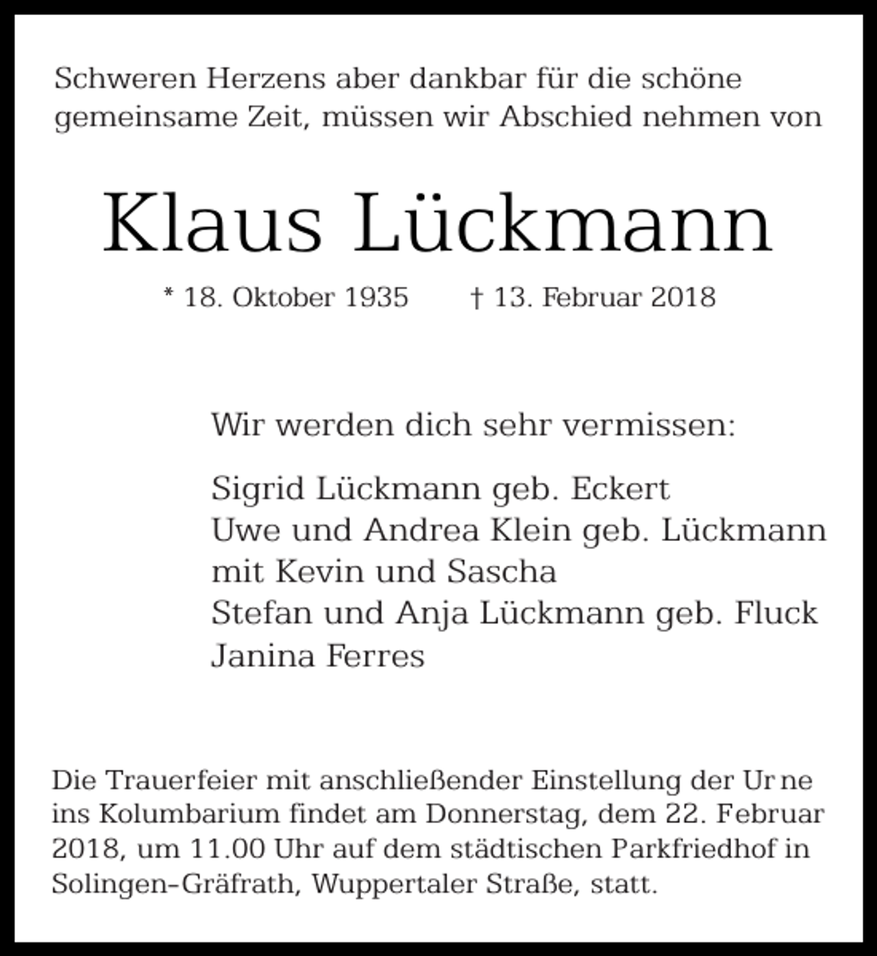 <p>Schweren Herzens aber dankbar für die schöne<br />gemeinsame Zeit, müssen wir Abschied nehmen von</p><p>Klaus Lückmann<br />* 18. Oktober 1935</p><p>† 13. Februar 2018</p><p>Wir werden dich sehr vermissen:<br />Sigrid Lückmann geb. Eckert<br />Uwe und Andrea Klein geb. Lückmann<br />mit Kevin und Sascha<br />Stefan und Anja Lückmann geb. Fluck<br />Janina Ferres<br />Die Trauerfeier mit anschließender Einstellung der Ur ne<br />ins Kolumbarium findet am Donnerstag, dem 22. Februar<br />2018, um 11.00 Uhr auf dem städtischen Parkfriedhof in<br />Solingen-Gräfrath, Wuppertaler Straße, statt.</p>