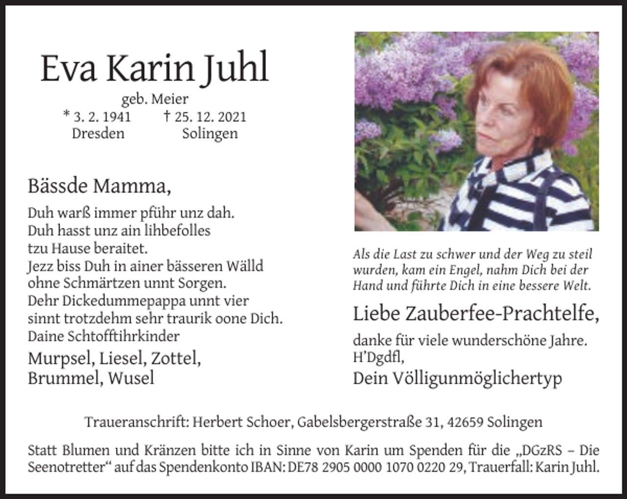 <p>Eva Karin Juhl<br />geb. Meier<br />* 3. 2. 1941<br />† 25. 12. 2021<br />Dresden<br />Solingen</p><p>Bässde Mamma,<br />Duh warß immer pführ unz dah.<br />Duh hasst unz ain lihbefolles<br />tzu Hause beraitet.<br />Jezz biss Duh in ainer bässeren Wälld<br />ohne Schmärtzen unnt Sorgen.<br />Dehr Dickedummepappa unnt vier<br />sinnt trotzdehm sehr traurik oone Dich.<br />Daine Schtofftihrkinder</p><p>Murpsel, Liesel, Zottel,<br />Brummel, Wusel</p><p>Als die Last zu schwer und der Weg zu steil<br />wurden, kam ein Engel, nahm Dich bei der<br />Hand und führte Dich in eine bessere Welt.</p><p>Liebe Zauberfee-Prachtelfe,<br />danke für viele wunderschöne Jahre.<br />H’Dgdfl,</p><p>Dein Völligunmöglichertyp</p><p>Traueranschrift: Herbert Schoer, Gabelsbergerstraße 31, 42659 Solingen<br />Statt Blumen und Kränzen bitte ich in Sinne von Karin um Spenden für die „DGzRS – Die<br />Seenotretter“ auf das Spendenkonto IBAN: DE78 2905 0000 107220 29, Trauerfall: Karin Juhl.</p>