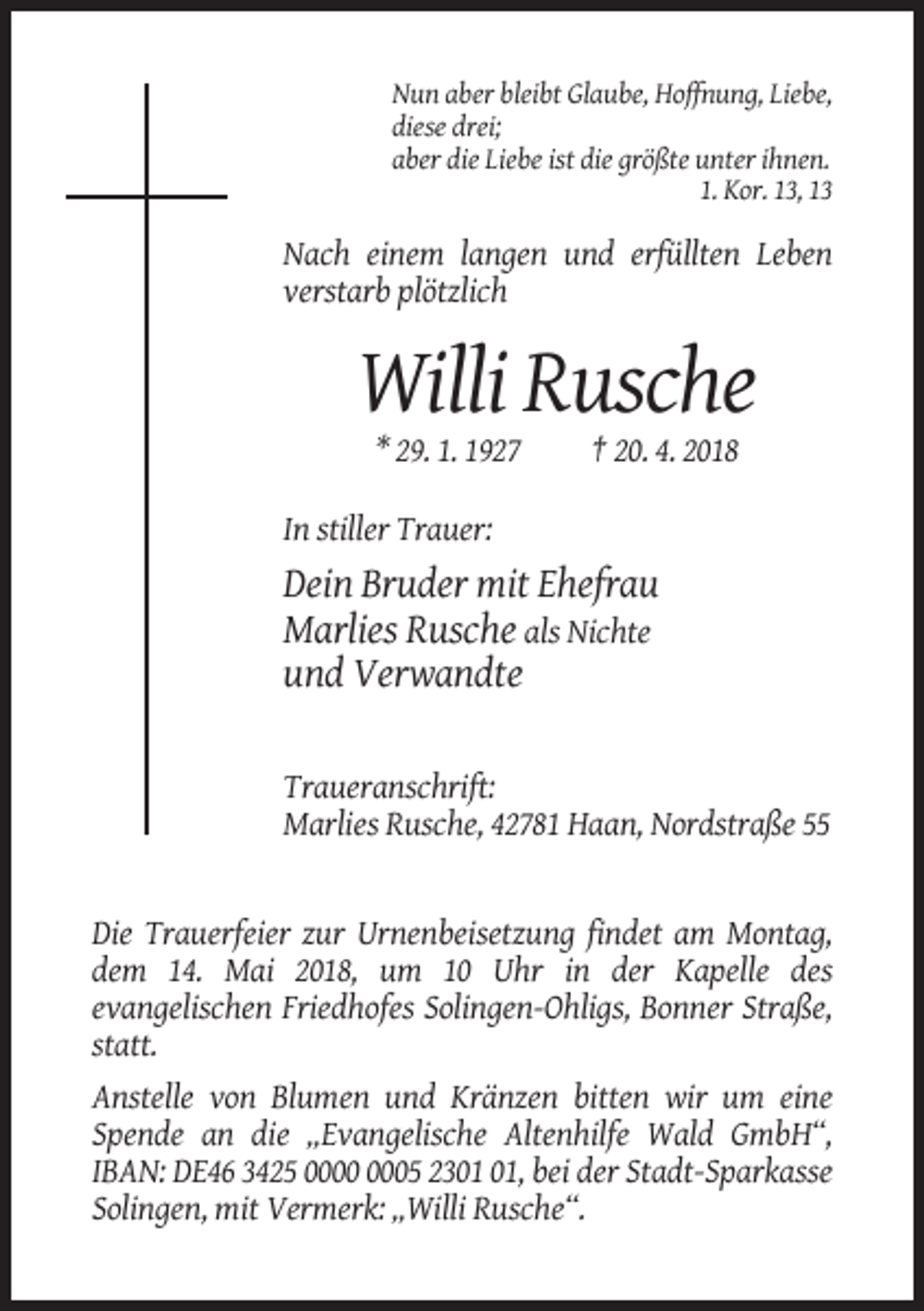 <p>Nun aber bleibt Glaube, Hoffnung, Liebe,<br />diese drei;<br />aber die Liebe ist die größte unter ihnen.<br />1. Kor. 13, 13</p><p>Nach einem langen und erfüllten Leben<br />verstarb plötzlich</p><p>Willi Rusche<br />* 29. 1. 1927</p><p>† 20. 4. 2018</p><p>In stiller Trauer:</p><p>Dein Bruder mit Ehefrau<br />Marlies Rusche als Nichte<br />und Verwandte<br />Traueranschrift:<br />Marlies Rusche, 42781 Haan, Nordstraße 55</p><p>Die Trauerfeier zur Urnenbeisetzung findet am Montag,<br />dem 14. Mai 2018, um 10 Uhr in der Kapelle des<br />evangelischen Friedhofes Solingen-Ohligs, Bonner Straße,<br />statt.<br />Anstelle von Blumen und Kränzen bitten wir um eine<br />Spende an die „Evangelische Altenhilfe Wald GmbH“,<br />IBAN: DE46 3425 05 23, bei der Stadt-Sparkasse<br />Solingen, mit Vermerk: „Willi Rusche“.</p>