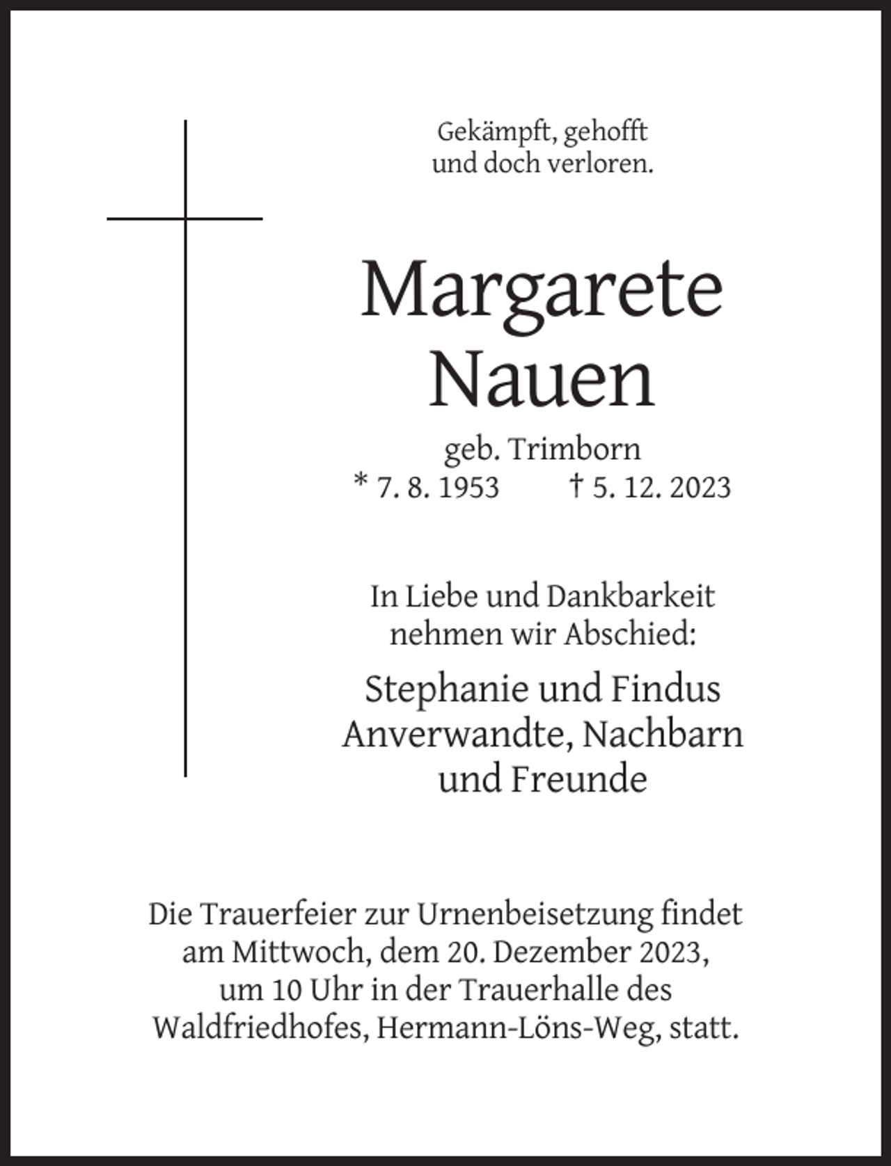 <p>Gekämpft, gehofft<br />und doch verloren.</p><p>Margarete<br />Nauen<br />geb. Trimborn<br />* 7. 8. 1953<br />† 5. 12. 2023</p><p>In Liebe und Dankbarkeit<br />nehmen wir Abschied:</p><p>Stephanie und Findus<br />Anverwandte, Nachbarn<br />und Freunde</p><p>Die Trauerfeier zur Urnenbeisetzung findet<br />am Mittwoch, dem 20. Dezember 2023,<br />um 10 Uhr in der Trauerhalle des<br />Waldfriedhofes, Hermann-Löns-Weg, statt.</p>
