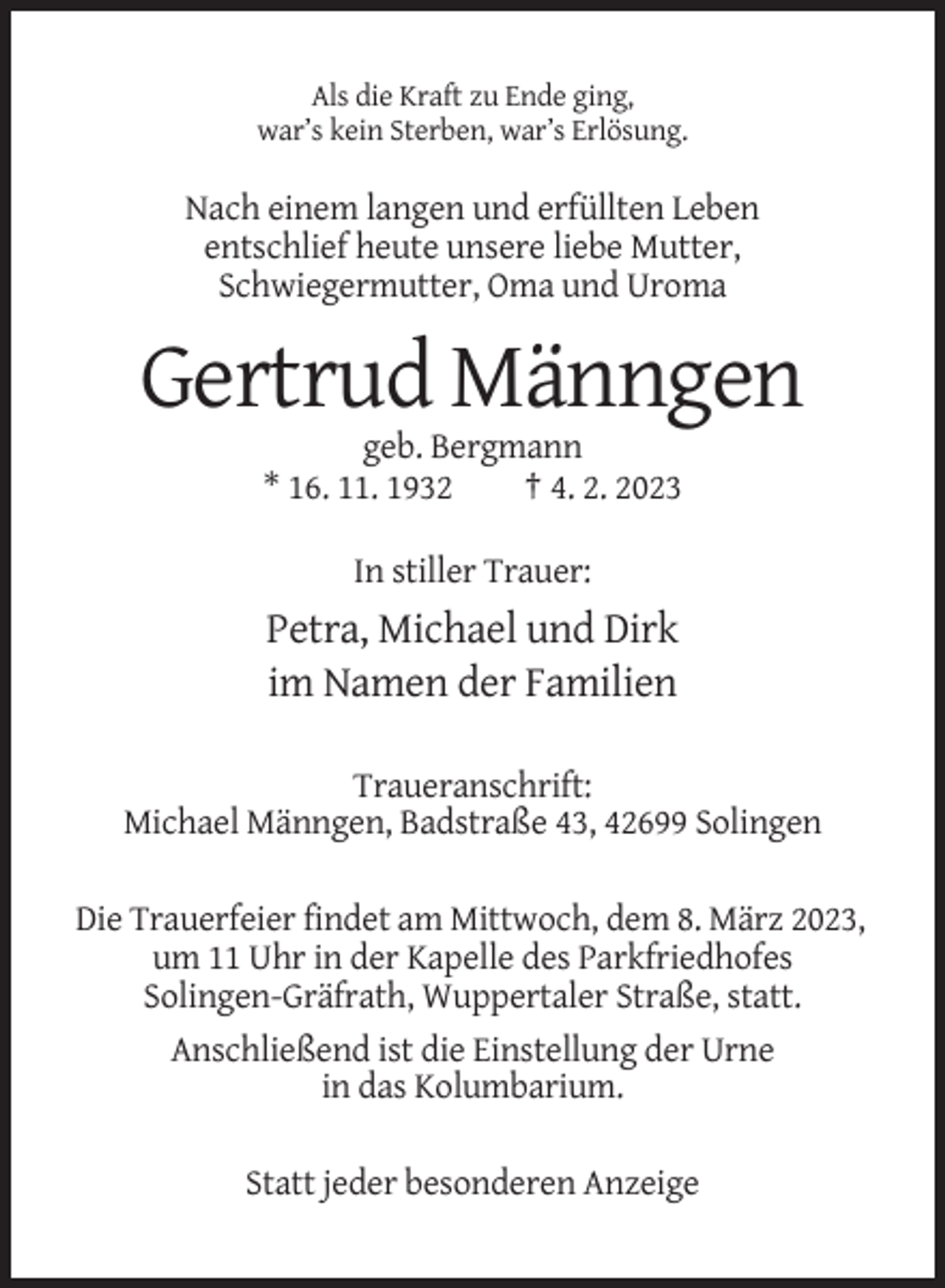 <p>Als die Kraft zu Ende ging,<br />war’s kein Sterben, war’s Erlösung.</p><p>Nach einem langen und erfüllten Leben<br />entschlief heute unsere liebe Mutter,<br />Schwiegermutter, Oma und Uroma</p><p>Gertrud Männgen<br />geb. Bergmann<br />* 16. 11. 1932<br />† 4. 2. 2023<br />In stiller Trauer:</p><p>Petra, Michael und Dirk<br />im Namen der Familien<br />Traueranschrift:<br />Michael Männgen, Badstraße 43, 42699 Solingen<br />Die Trauerfeier findet am Mittwoch, dem 8. März 2023,<br />um 11 Uhr in der Kapelle des Parkfriedhofes<br />Solingen-Gräfrath, Wuppertaler Straße, statt.<br />Anschließend ist die Einstellung der Urne<br />in das Kolumbarium.<br />Statt jeder besonderen Anzeige</p>