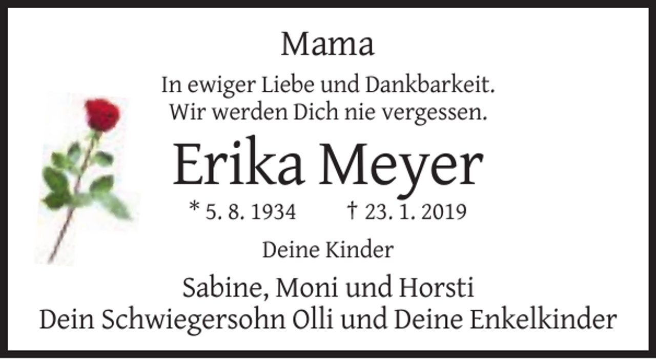 <p>Mama<br />In ewiger Liebe und Dankbarkeit.<br />Wir werden Dich nie vergessen.</p><p>Erika Meyer<br />* 5. 8. 1934</p><p>† 23. 1. 2019</p><p>Deine Kinder</p><p>Sabine, Moni und Horsti<br />Dein Schwiegersohn Olli und Deine Enkelkinder</p>