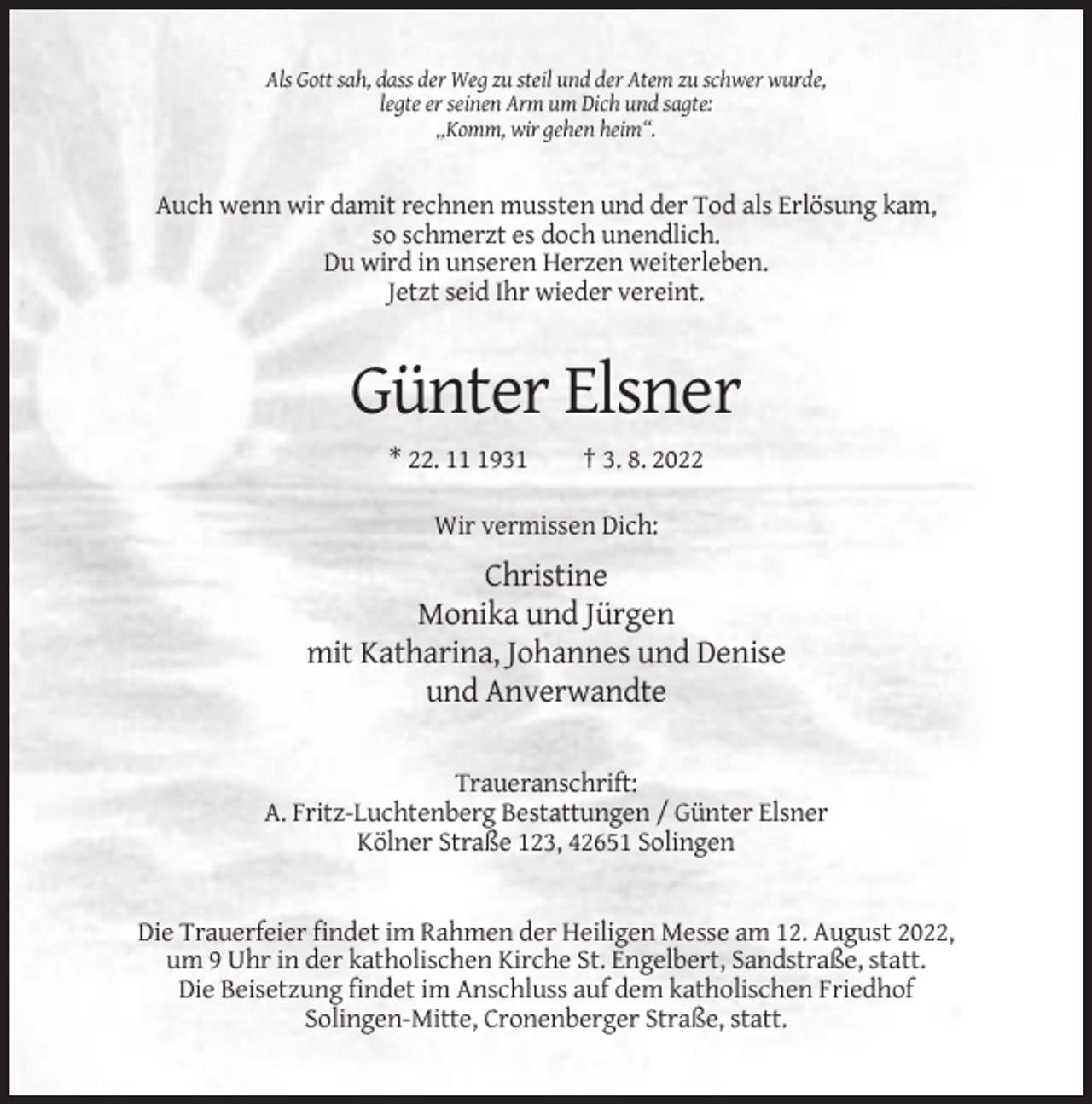 <p>Als Gott sah, dass der Weg zu steil und der Atem zu schwer wurde,<br />legte er seinen Arm um Dich und sagte:<br />„Komm, wir gehen heim“.</p><p>Auch wenn wir damit rechnen mussten und der Tod als Erlösung kam,<br />so schmerzt es doch unendlich.<br />Du wird in unseren Herzen weiterleben.<br />Jetzt seid Ihr wieder vereint.</p><p>Günter Elsner<br />* 22. 1931</p><p>† 3. 8. 2022</p><p>Wir vermissen Dich:</p><p>Christine<br />Monika und Jürgen<br />mit Katharina, Johannes und Denise<br />und Anverwandte<br />Traueranschrift:<br />A. Fritz-Luchtenberg Bestattungen / Günter Elsner<br />Kölner Straße 123, 42651 Solingen</p><p>Die Trauerfeier findet im Rahmen der Heiligen Messe am 12. August 2022,<br />um 9 Uhr in der katholischen Kirche St. Engelbert, Sandstraße, statt.<br />Die Beisetzung findet im Anschluss auf dem katholischen Friedhof<br />Solingen-Mitte, Cronenberger Straße, statt.</p>