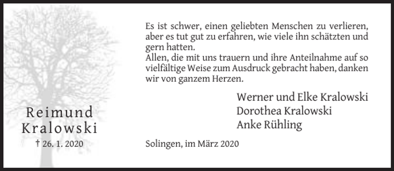 <p>Es ist schwer, einen geliebten Menschen zu verlieren,<br />aber es tut gut zu erfahren, wie viele ihn schätzten und<br />gern hatten.<br />Allen, die mit uns trauern und ihre Anteilnahme auf so<br />vielfältige Weise zum Ausdruck gebracht haben, danken<br />wir von ganzem Herzen.</p><p>Re imund<br />K ralo wski<br />† 26. 1. 2020</p><p>Werner und Elke Kralowski<br />Dorothea Kralowski<br />Anke Rühling<br />Solingen, im März 2020</p>