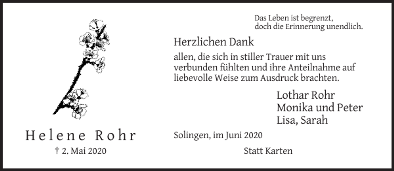 <p>Das Leben ist begrenzt,<br />doch die Erinnerung unendlich.</p><p>Herzlichen Dank<br />allen, die sich in stiller Trauer mit uns<br />verbunden fühlten und ihre Anteilnahme auf<br />liebevolle Weise zum Ausdruck brachten.</p><p>Lothar Rohr<br />Monika und Peter<br />Lisa, Sarah</p><p>Helene Rohr<br />† 2. Mai 2020</p><p>Solingen, im Juni 2020<br />Statt Karten</p>
