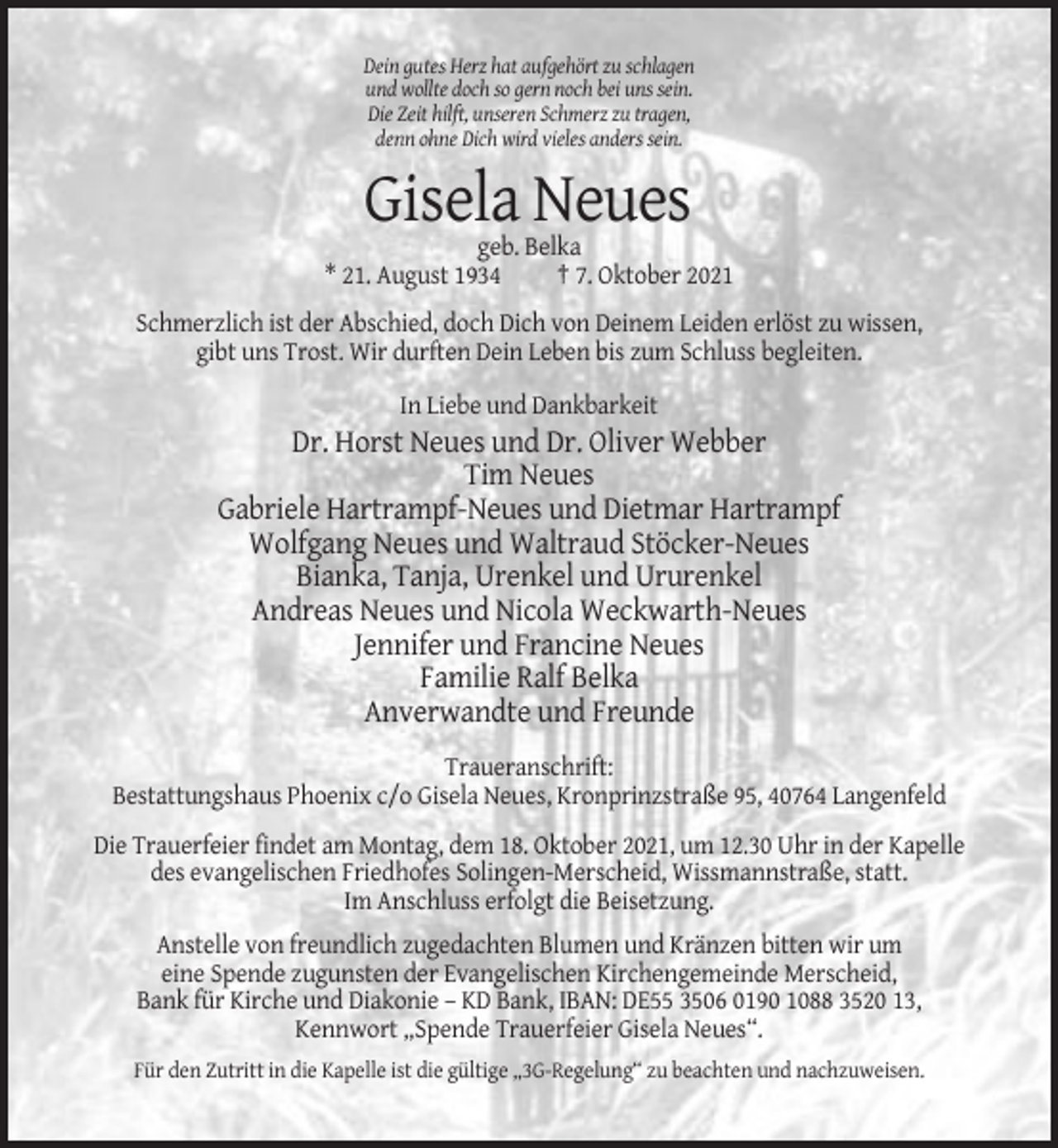 <p>Dein gutes Herz hat aufgehört zu schlagen<br />und wollte doch so gern noch bei uns sein.<br />Die Zeit hilft, unseren Schmerz zu tragen,<br />denn ohne Dich wird vieles anders sein.</p><p>Gisela Neues<br />geb. Belka<br />* 21. August 1934<br />† 7. Oktober 2021<br />Schmerzlich ist der Abschied, doch Dich von Deinem Leiden erlöst zu wissen,<br />gibt uns Trost. Wir durften Dein Leben bis zum Schluss begleiten.<br />In Liebe und Dankbarkeit</p><p>Dr. Horst Neues und Dr. Oliver Webber<br />Tim Neues<br />Gabriele Hartrampf-Neues und Dietmar Hartrampf<br />Wolfgang Neues und Waltraud Stöcker-Neues<br />Bianka, Tanja, Urenkel und Ururenkel<br />Andreas Neues und Nicola Weckwarth-Neues<br />Jennifer und Francine Neues<br />Familie Ralf Belka<br />Anverwandte und Freunde<br />Traueranschrift:<br />Bestattungshaus Phoenix c/o Gisela Neues, Kronprinzstraße 95, 40764 Langenfeld<br />Die Trauerfeier findet am Montag, dem 18. Oktober 2021, um 12.30 Uhr in der Kapelle<br />des evangelischen Friedhofes Solingen-Merscheid, Wissmannstraße, statt.<br />Im Anschluss erfolgt die Beisetzung.<br />Anstelle von freundlich zugedachten Blumen und Kränzen bitten wir um<br />eine Spende zugunsten der Evangelischen Kirchengemeinde Merscheid,<br />Bank für Kirche und Diakonie – KD Bank, IBAN: DE55 3506 0190 1088 3520 13,<br />Kennwort „Spende Trauerfeier Gisela Neues“.<br />Für den Zutritt in die Kapelle ist die gültige „3G-Regelung“ zu beachten und nachzuweisen.</p>