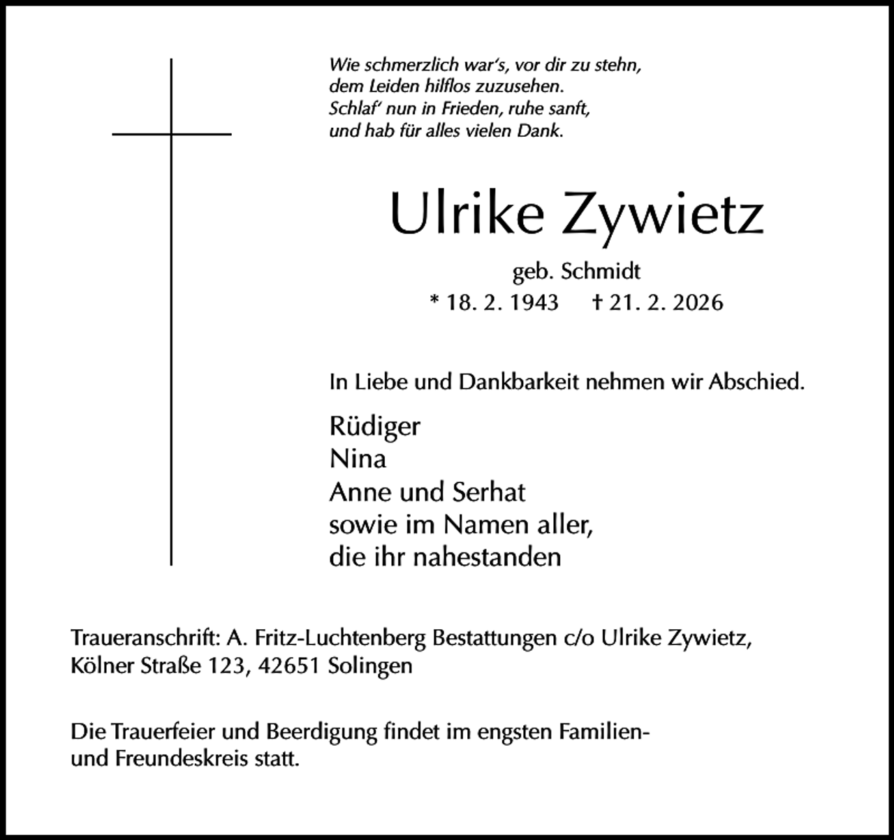 <p>Wie schmerzlich war‘s, vor dir zu stehn,<br />dem Leiden hilﬂos zuzusehen.<br />Schlaf‘ nun in Frieden, ruhe sanft,<br />und hab für alles vielen Dank.</p><p>Ulrike Zywietz<br />geb. Schmidt<br />* 18. 2. 1943 † 21. 2. 2026<br />In Liebe und Dankbarkeit nehmen wir Abschied.</p><p>Rüdiger<br />Nina<br />Anne und Serhat<br />sowie im Namen aller,<br />die ihr nahestanden<br />Traueranschrift: A. Fritz-Luchtenberg Bestattungen c/o Ulrike Zywietz,<br />Kölner Straße 123, 42651 Solingen<br />Die Trauerfeier und Beerdigung ﬁndet im engsten Familienund Freundeskreis statt.</p>