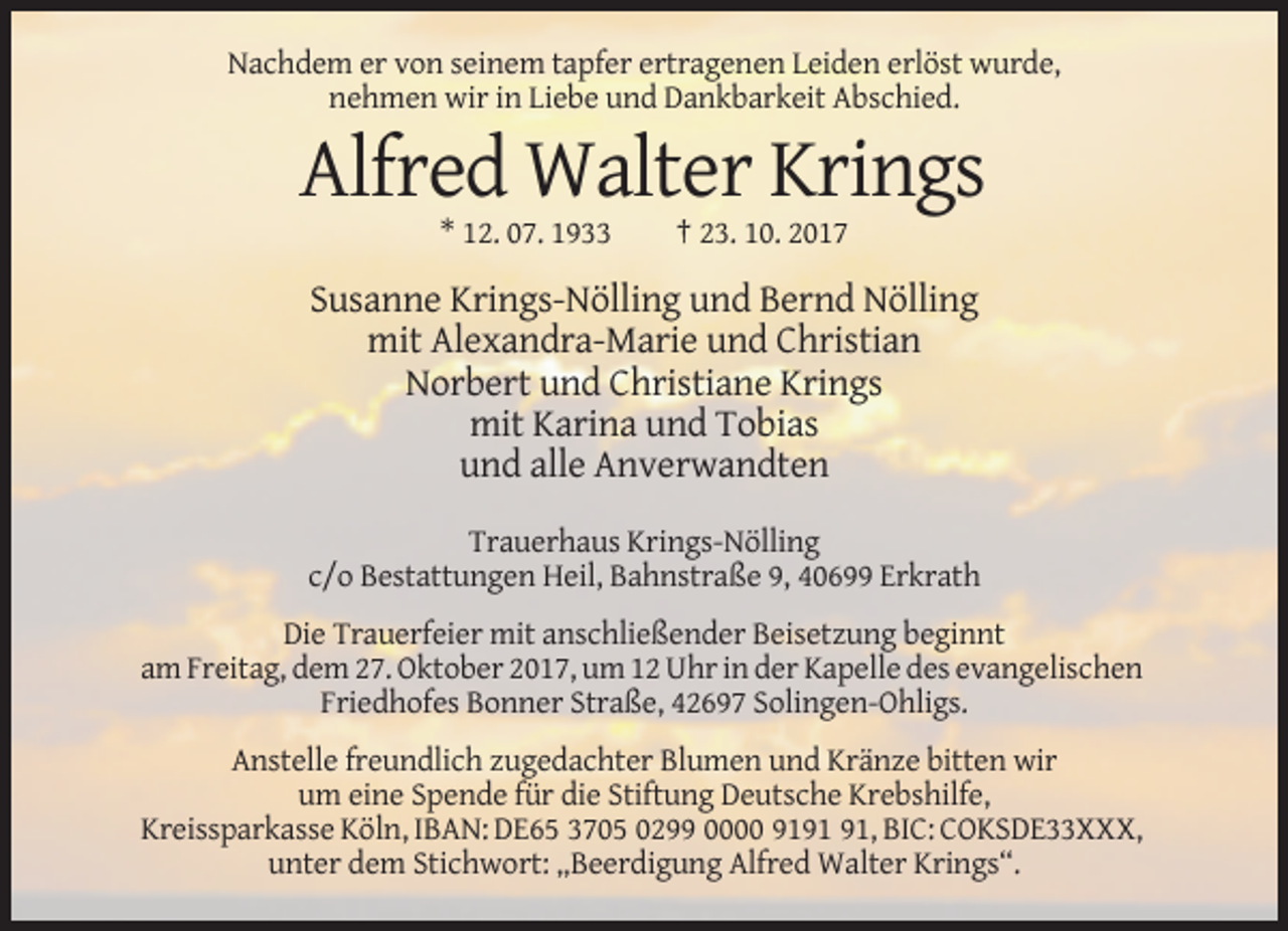 <p>Nachdem er von seinem tapfer ertragenen Leiden erlöst wurde,<br />nehmen wir in Liebe und Dankbarkeit Abschied.</p><p>Alfred Walter Krings<br />* 12. 07. 1933</p><p>† 23. 10. 2017</p><p>Susanne Krings-Nölling und Bernd Nölling<br />mit Alexandra-Marie und Christian<br />Norbert und Christiane Krings<br />mit Karina und Tobias<br />und alle Anverwandten<br />Trauerhaus Krings-Nölling<br />c/o Bestattungen Heil, Bahnstraße 9, 40699 Erkrath<br />Die Trauerfeier mit anschließender Beisetzung beginnt<br />am Freitag, dem 27. Oktober 2017, um 12 Uhr in der Kapelle des evangelischen<br />Friedhofes Bonner Straße, 42697 Solingen-Ohligs.<br />Anstelle freundlich zugedachter Blumen und Kränze bitten wir<br />um eine Spende für die Stiftung Deutsche Krebshilfe,<br />Kreissparkasse Köln, IBAN: DE65 3705 0299 0000 91, BIC: COKSDE33XXX,<br />unter dem Stichwort: „Beerdigung Alfred Walter Krings“.</p>