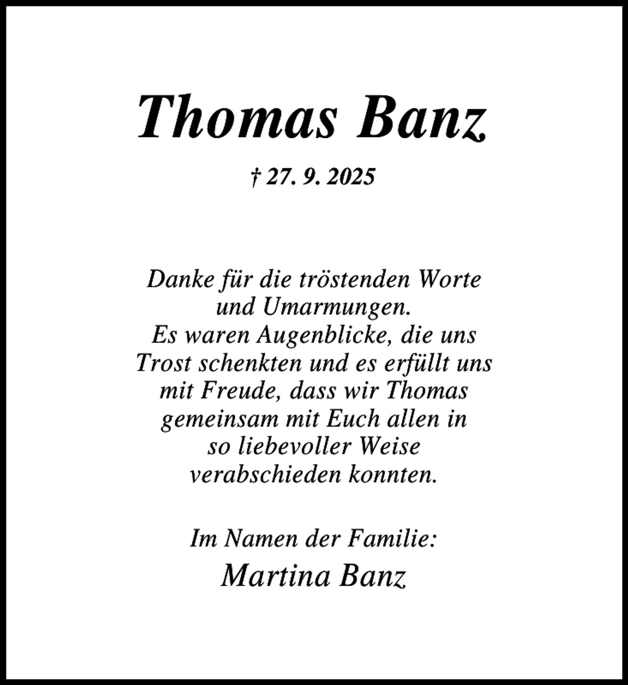 <p>Thomas Banz<br />† 27. 9. 2025</p><p>Danke für die tröstenden Worte<br />und Umarmungen.<br />Es waren Augenblicke, die uns<br />Trost schenkten und es erfüllt uns<br />mit Freude, dass wir Thomas<br />gemeinsam mit Euch allen in<br />so liebevoller Weise<br />verabschieden konnten.<br />Im Namen der Familie:</p><p>Martina Banz</p>