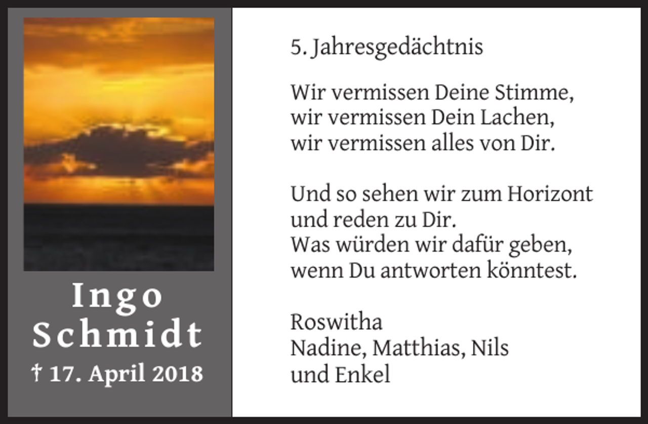 <p>5. Jahresgedächtnis<br />Wir vermissen Deine Stimme,<br />wir vermissen Dein Lachen,<br />wir vermissen alles von Dir.<br />Und so sehen wir zum Horizont<br />und reden zu Dir.<br />Was würden wir dafür geben,<br />wenn Du antworten könntest.</p><p>Ingo<br />Schmidt<br />† 17. April 2018</p><p>Roswitha<br />Nadine, Matthias, Nils<br />und Enkel</p>