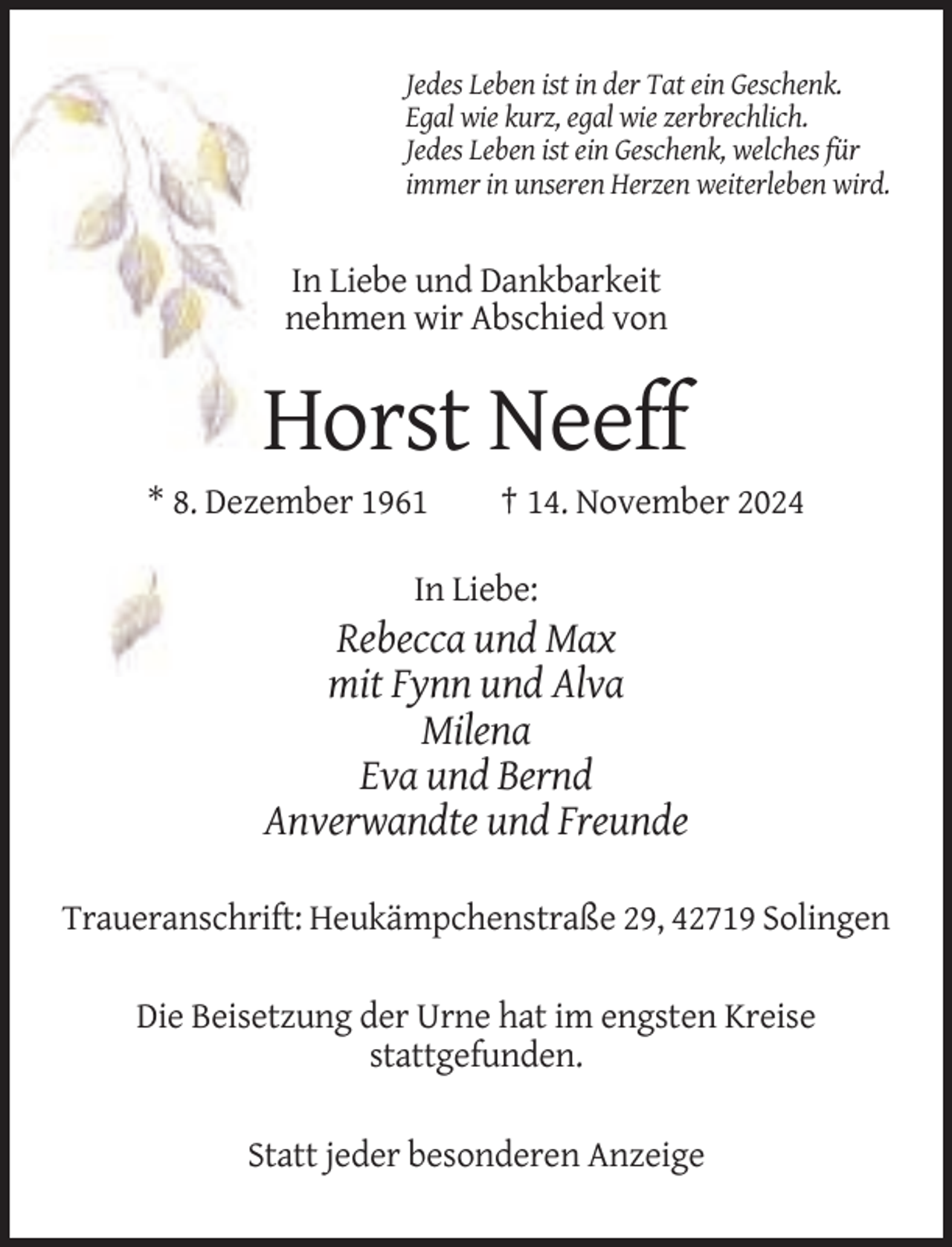 <p>Jedes Leben ist in der Tat ein Geschenk.<br />Egal wie kurz, egal wie zerbrechlich.<br />Jedes Leben ist ein Geschenk, welches für<br />immer in unseren Herzen weiterleben wird.</p><p>In Liebe und Dankbarkeit<br />nehmen wir Abschied von</p><p>Horst Neeff<br />* 8. Dezember 1961</p><p>† 14. November 2024</p><p>In Liebe:</p><p>Rebecca und Max<br />mit Fynn und Alva<br />Milena<br />Eva und Bernd<br />Anverwandte und Freunde<br />Traueranschrift: Heukämpchenstraße 29, 42719 Solingen<br />Die Beisetzung der Urne hat im engsten Kreise<br />stattgefunden.<br />Statt jeder besonderen Anzeige</p>