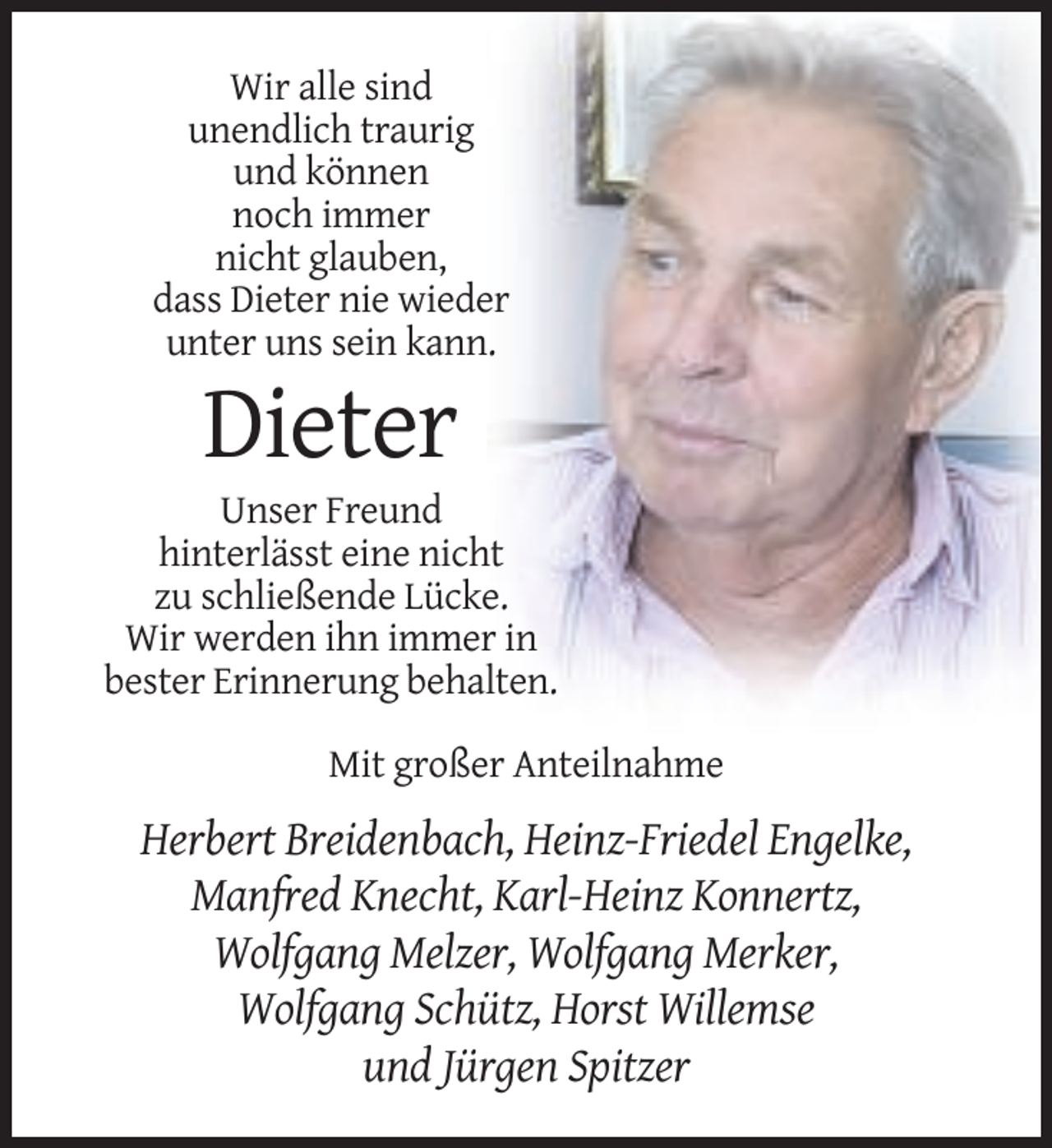 <p>Wir alle sind<br />unendlich traurig<br />und können<br />noch immer<br />nicht glauben,<br />dass Dieter nie wieder<br />unter uns sein kann.</p><p>Dieter<br />Unser Freund<br />hinterlässt eine nicht<br />zu schließende Lücke.<br />Wir werden ihn immer in<br />bester Erinnerung behalten.<br />Mit großer Anteilnahme</p><p>Herbert Breidenbach, Heinz-Friedel Engelke,<br />Manfred Knecht, Karl-Heinz Konnertz,<br />Wolfgang Melzer, Wolfgang Merker,<br />Wolfgang Schütz, Horst Willemse<br />und Jürgen Spitzer</p>
