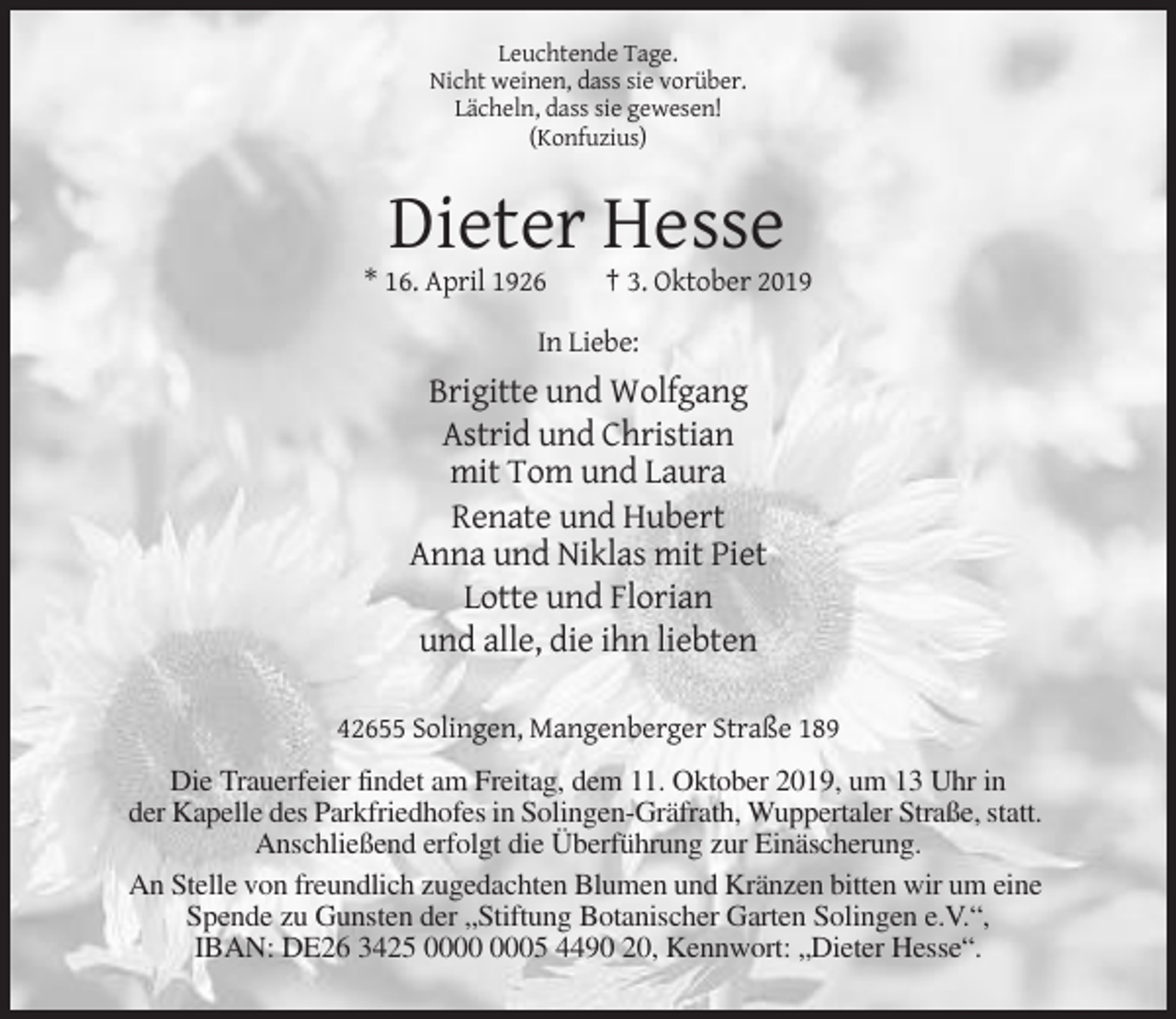 <p>Leuchtende Tage.<br />Nicht weinen, dass sie vorüber.<br />Lächeln, dass sie gewesen!<br />(Konfuzius)</p><p>Dieter Hesse<br />* 16. April 1926</p><p>† 3. Oktober 2019</p><p>In Liebe:</p><p>Brigitte und Wolfgang<br />Astrid und Christian<br />mit Tom und Laura<br />Renate und Hubert<br />Anna und Niklas mit Piet<br />Lotte und Florian<br />und alle, die ihn liebten<br />42655 Solingen, Mangenberger Straße 189<br />Die Trauerfeier findet am Freitag, dem 11. Oktober 2019, um 13 Uhr in<br />der Kapelle des Parkfriedhofes in Solingen-Gräfrath, Wuppertaler Straße, statt.<br />Anschließend erfolgt die Überführung zur Einäscherung.<br />An Stelle von freundlich zugedachten Blumen und Kränzen bitten wir um eine<br />Spende zu Gunsten der „Stiftung Botanischer Garten Solingen e.V.“,<br />IBAN: DE26 3425 05 4490 20, Kennwort: „Dieter Hesse“.</p>