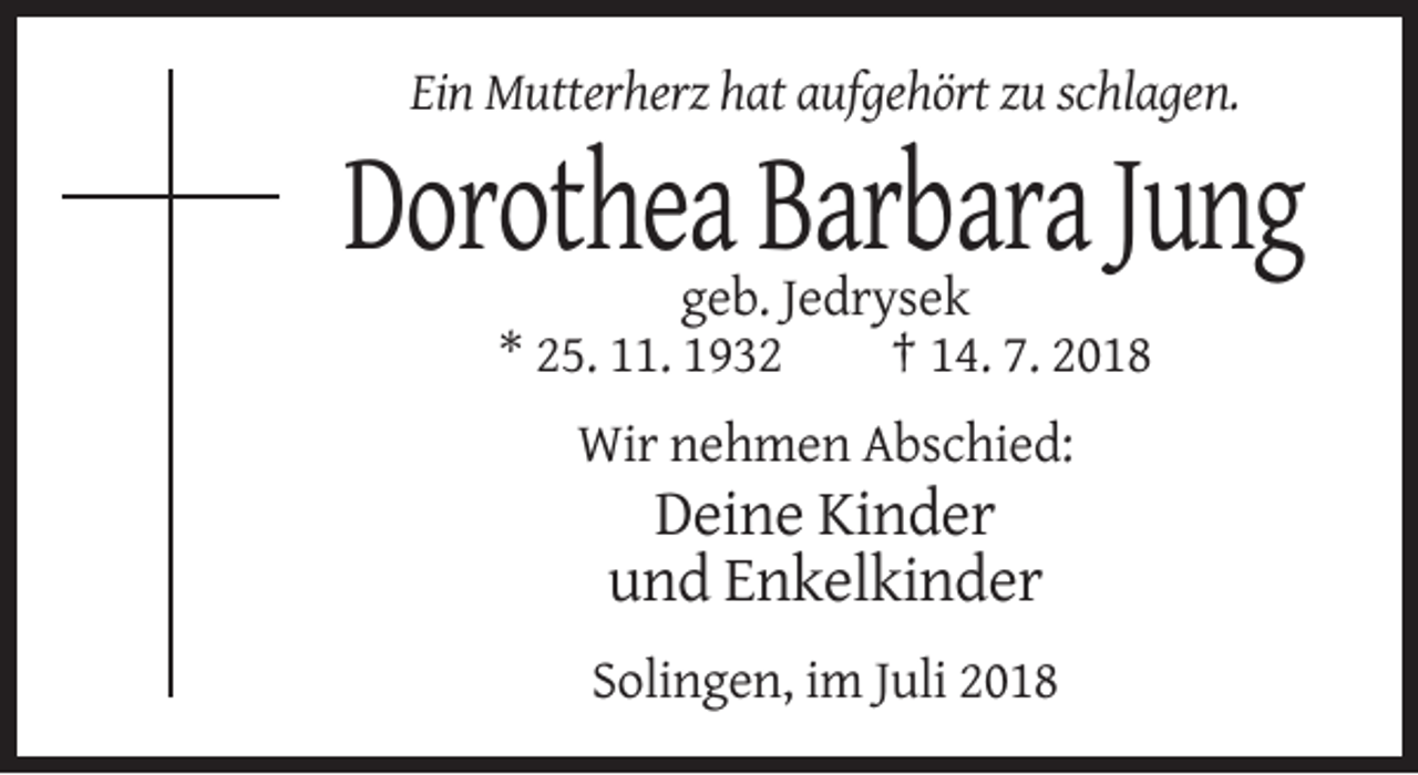 <p>Ein Mutterherz hat aufgehört zu schlagen.</p><p>Dorothea Barbara Jung<br />geb. Jedrysek<br />* 25. 11. 1932<br />† 14. 7. 2018<br />Wir nehmen Abschied:</p><p>Deine Kinder<br />und Enkelkinder<br />Solingen, im Juli 2018</p>
